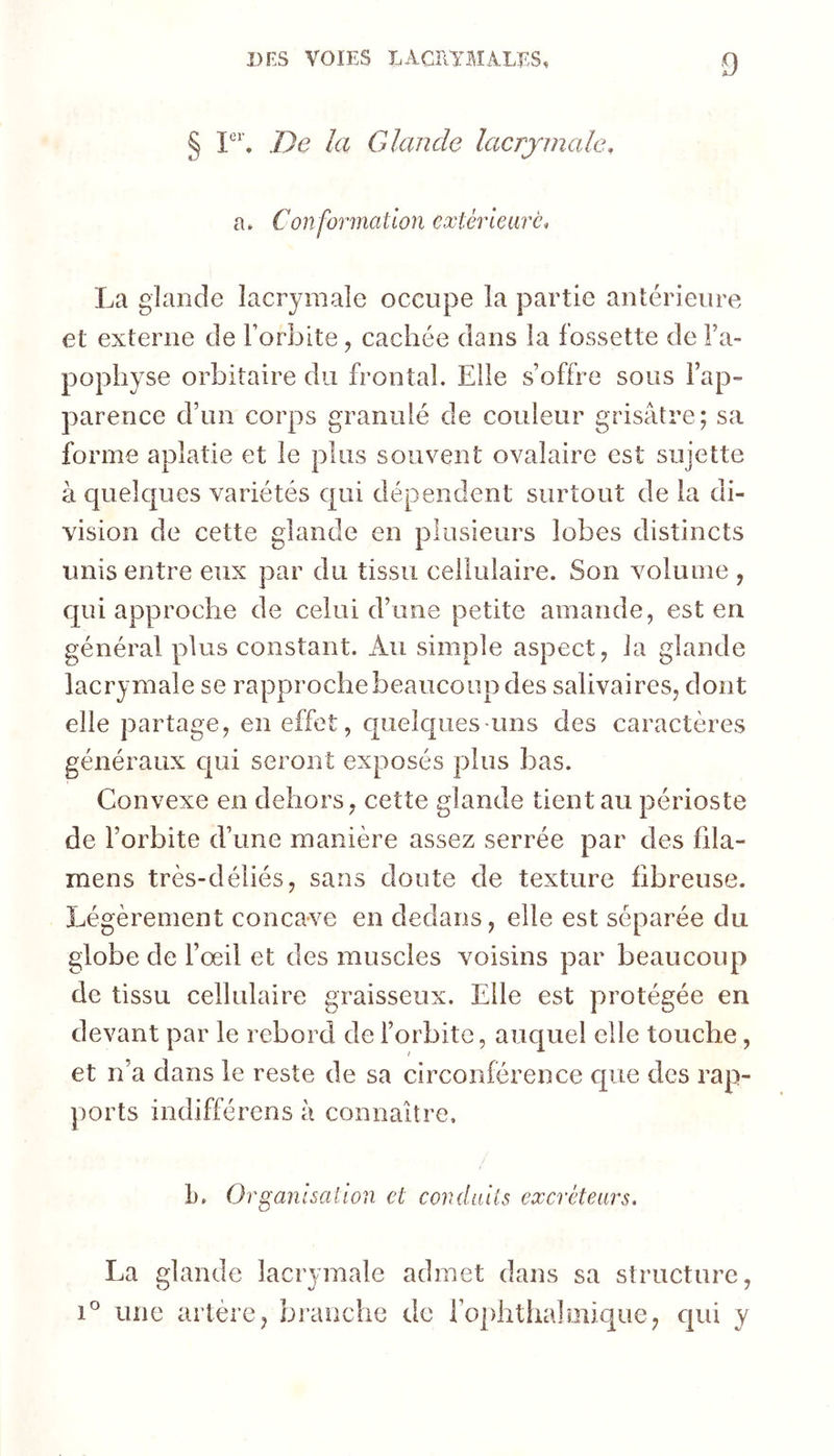 § lie la Glande lacrymale, a. Conformation extérieure, La glande lacrymale occupe la partie antérieure et externe de l’orbite, cachée dans la fossette de Fa- popliyse orbitaire du frontal. Elle s’offre sous l’ap- parence d’un corps granulé de couleur grisâtre; sa forme aplatie et le plus souvent ovalaire est sujette à quelques variétés qui dépendent surtout de la di- vision de cette glande en plusieurs lobes distincts unis entre eux par du tissu cellulaire. Son volume , qui approche de celui d’une petite amande, est en général plus constant. Au simple aspect, la glande lacrymale se rapproche beaucoup des salivaires, dont elle partage, en effet, quelques-uns des caractères généraux qui seront exposés plus bas. Convexe en dehors, cette glande tient au périoste de l’orbite d’une manière assez serrée par des fila- mens très-déliés, sans doute de texture fibreuse. Légèrement concave en dedans, elle est séparée du globe de l’œil et des muscles voisins par beaucoup de tissu cellulaire graisseux. Elle est protégée en devant par le rebord de l’orbite, auquel elle touche, et n’a dans le reste de sa circonférence cpie des rap- ports indifférons à connaître. L. Organisation et conduits excréteurs. La glande lacrymale admet dans sa structure, 1° une artère, branche de ro])htha!iniqLie, qui y
