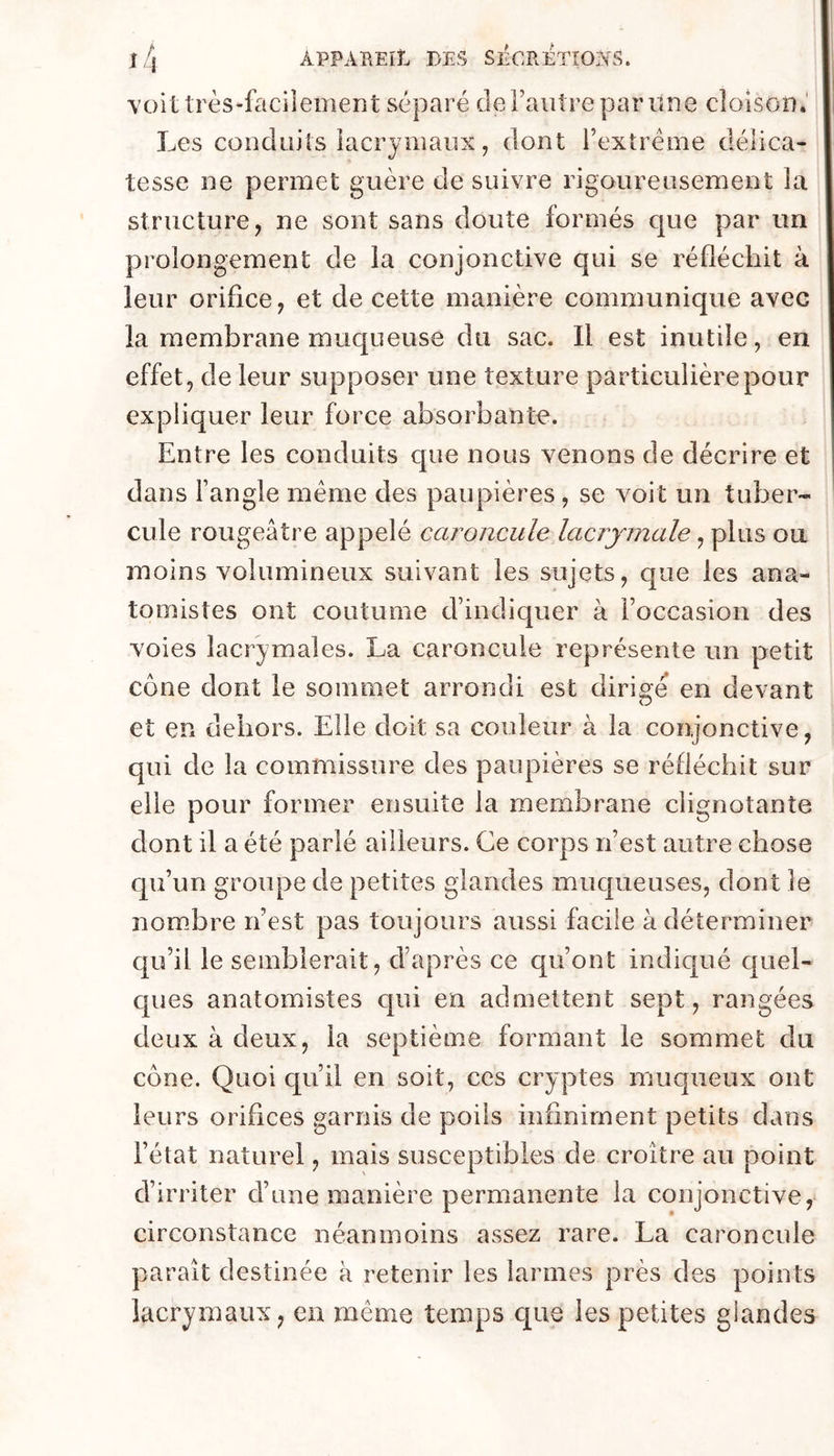 voit très-faciîeinent séparé de Tant re par une cloison.' Les conduits lacrymaux, dont l’extrême délica- tesse ne permet guère de suivre rigoureusement la structure, ne sont sans doute formés que par un prolongement de la conjonctive qui se réfléchit à leur orifice, et de cette manière communique avec la membrane muqueuse du sac. Il est inutile, en effet, de leur supposer une texture particulière pour expliquer leur force absorbante. Entre les conduits que nous venons de décrire et dans l’angle meme des paupières , se voit un tuber- cule rougeâtre appelé caroncule lacrymale, plus ou moins volumineux suivant les sujets, que les ana- tomistes ont coutume d’indiquer à l’occasion des voies lacrymales. La caroncule représente un petit cône dont le sommet arrondi est dirio'é en devant O et en dehors. Elle doit sa couleur à la conjonctive, qui de la commissure des paupières se réfléchit sur elle pour former ensuite la membrane clignotante dont il a été parlé ailleurs. Ce corps n’est autre chose qu’un groupe de petites glandes muqueuses, dont le nombre n’est pas toujours aussi facile à déterminer qu’il le semblerait, d’après ce qu’ont indiqué quel- c[ues anatomistes qui en admettent sept, rangées deux à deux, la septième formant le sommet du cône. Quoi qu’il en soit, ces cryptes muqueux ont leurs orifices garnis de poils infiniment petits dans l’état naturel, mais susceptibles de croître au point d’irriter d’une manière permanente la conjonctive, circonstance néanmoins assez rare. La caroncule paraît destinée à retenir les larmes près des points lacrymaux, en meme temps que les petites glandes