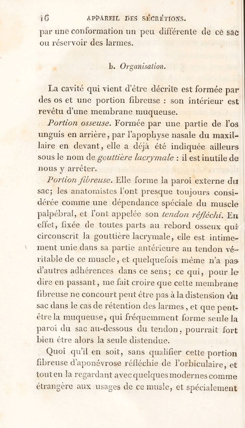 ïG AP^BETL DES SECmlTrOîTS. par une conformation un peu différente de ce sac ou réservoir des larmes. b. Org anlsation, La cavité qui vient d etre décrite est formée par des os et une portion fibreuse : son intérieur est revêtu d’une membrane muqueuse. Portion osseuse. Formée par une partie de l’os unguis en arrière, par l’apophyse nasale du maxil- laire en devant, elle a déjà été indiquée ailleurs sous le nom de gouttière lacrymale : il est inutile de nous y arrêter. Portion fihi^euse. Elle forme la paroi externe du sac; les anatomistes Font presque toujours consi- dérée comme une dépendance spéciale du muscle palpébral, et l’ont appelée son tendon réfléchi. En effet, fixée de toutes parts au rebord osseux qui' circonscrit la gouttière lacrymale, elle est intime- ment unie dans sa partie antérieure au tendon vé- ritable de ce muscle, et quelquefois même n’a pas^ d’autres adhérences dans ce sens; ce qui, pour le dire, en passant, me fait croire que cette membrane libre use ne concourt peut être pas à la distension àu sac dans le cas de rétention des larmes , et c[ue peut- être la muqueuse, qui fréquemment forme seule la paroi du sac au-dessous du tendon, pourrait fort bien être alors la seule distendue. Quoi qu’il en soit, sans cpialifier cette portion fibreuse d’aponévrose réfléchie de Forbiculaire, et tout en la regardant avec quelques modernes comme étrangère aux usages de ce musle, et spécialement