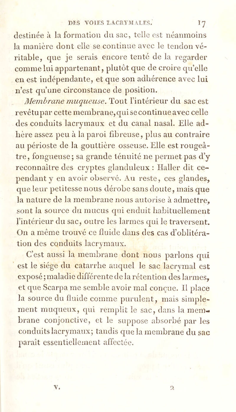 destinée à la formation du sac, telle est néanmoins la manière dont elle se continue avec le tendon vé- ritable, que je serais encore tenté de la regarder comme lui appartenant, plutôt que de croire qu’elle en est indépendante, et que son adhérence avec lui n’est qu’une circonstance de position. Membrane muqueuse. Tout l’intérieur du sac est revêtupar cette membrane,qai se continue avec celle des conduits lacrymaux et du canal nasal. Elle ad- hère assez peu à la paroi fibreuse, plus au contraire au périoste de la gouttière osseuse. Elle est rougeâ- tre, fongueuse; sa grande ténuité ne permet pas d’y reconnaître des cryptes glanduleux : Haller dit ce- pendant y en avoir observé. Au reste, ces glandes, que leur petitesse nous dérobe sans doute, mais que la nature de la membrane nous autorise à admettre, sont la source du mucus qui enduit habituellement l’intérieur du sac, outre les larmes qui le traversent. On a meme trouvé ce fluide dans des cas d’oblitéra- tion des conduits lacrymaux. C’est aussi la membrane dont nous parlons qui ' est le siège du catarrhe auquel le sac lacrymal est exposé ; maladie différente de la rétention des larmes, et que Scarpa me semble avoir mal conçue. Il place la source du fluide comme purulent, mais simple- ment muqueux, qui remplit le sac, dans la inem- brane conjonctive, et le suppose absorbé par les conduits lacrymaux; tandis que la membrane du sac paraît essentiellement affectée. V, 0.