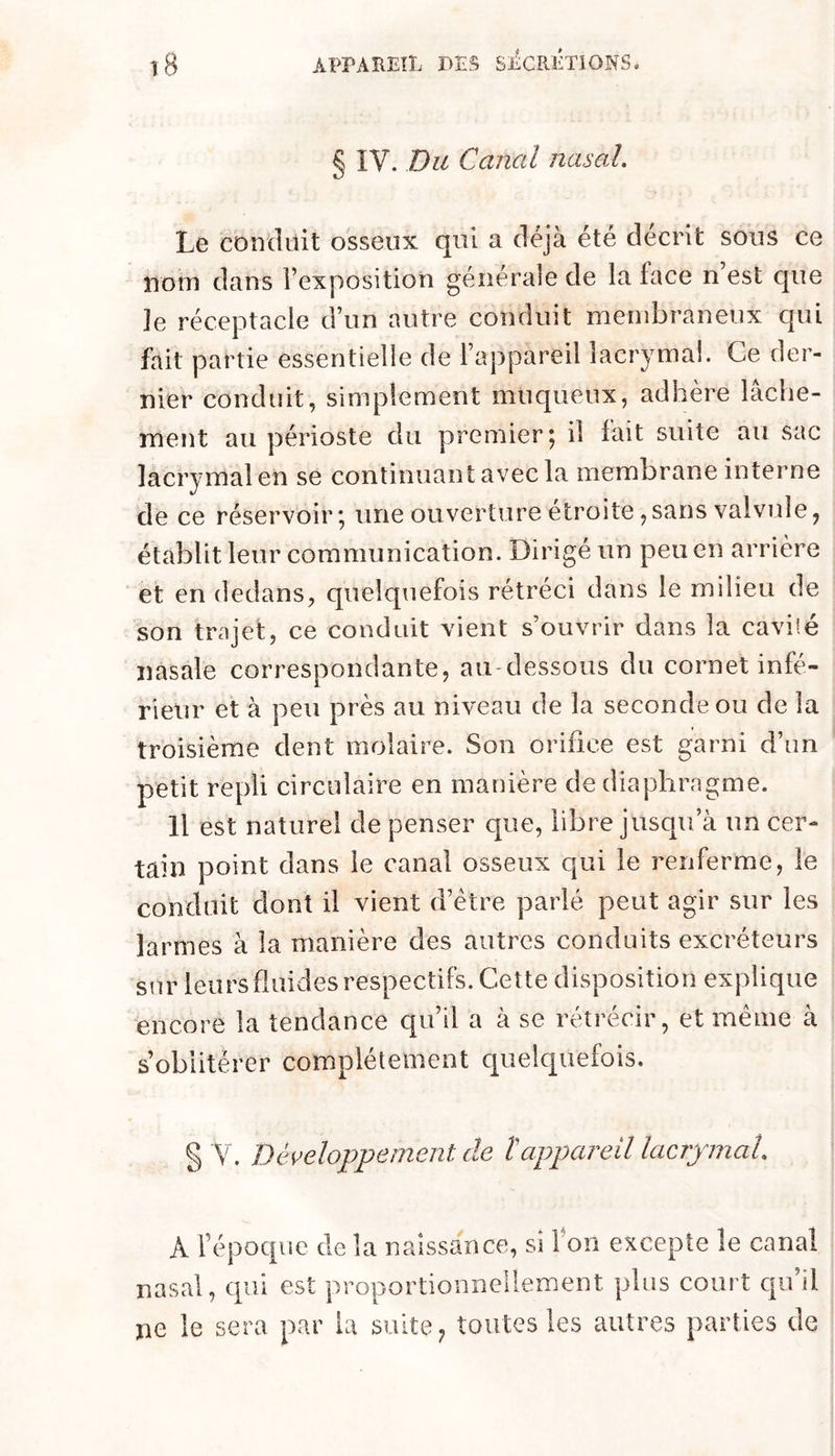 § IV. Du Canal nasal. Le conduit osseux qui a déjà été décrit sous ce nom dans l’exposition générale de la face n est que Je réceptacle d’un autre conduit membraneux qui fait partie essentielle de l’appareil lacrymal. Ce der- nier conduit, simplement muqueux, adhère lâche- ment au périoste du premier 5 il lait suite au sac lacrymal en se continuant avec la membrane interne de ce réservoir; une ouverture étroite,sans valvide, établit leur communication. Dirigé un peu en arrière et en dedans, quelquefois rétréci dans le milieu de son trajet, ce conduit vient s’ouvrir dans la cavilé nasale correspondante, au-dessous du cornet infé- rieur et à peu près au niveau de la seconde ou de la troisième dent molaire. Son orifice est garni d’un petit repli circulaire en manière de diaphragme. 11 est naturel de penser que, libre jusqu’à un cer- tain point dans le canal osseux qui le renferme, le conduit dont il vient d’étre parlé peut agir sur les larmes à la manière des autres conduits excréteurs sur leursduides respectifs. Cette disposition explique ^encore la tendance qu’il a à se rétrécir, et meme à s’oblitérer complètement quelquefois. § Y. Développement de tappareil lacrymal. A l’époque de la naissance, si Ton excepte le canal nasal, qui est proportionnellement plus court qu’il ne le sera par la suite ^ toutes les autres parties de