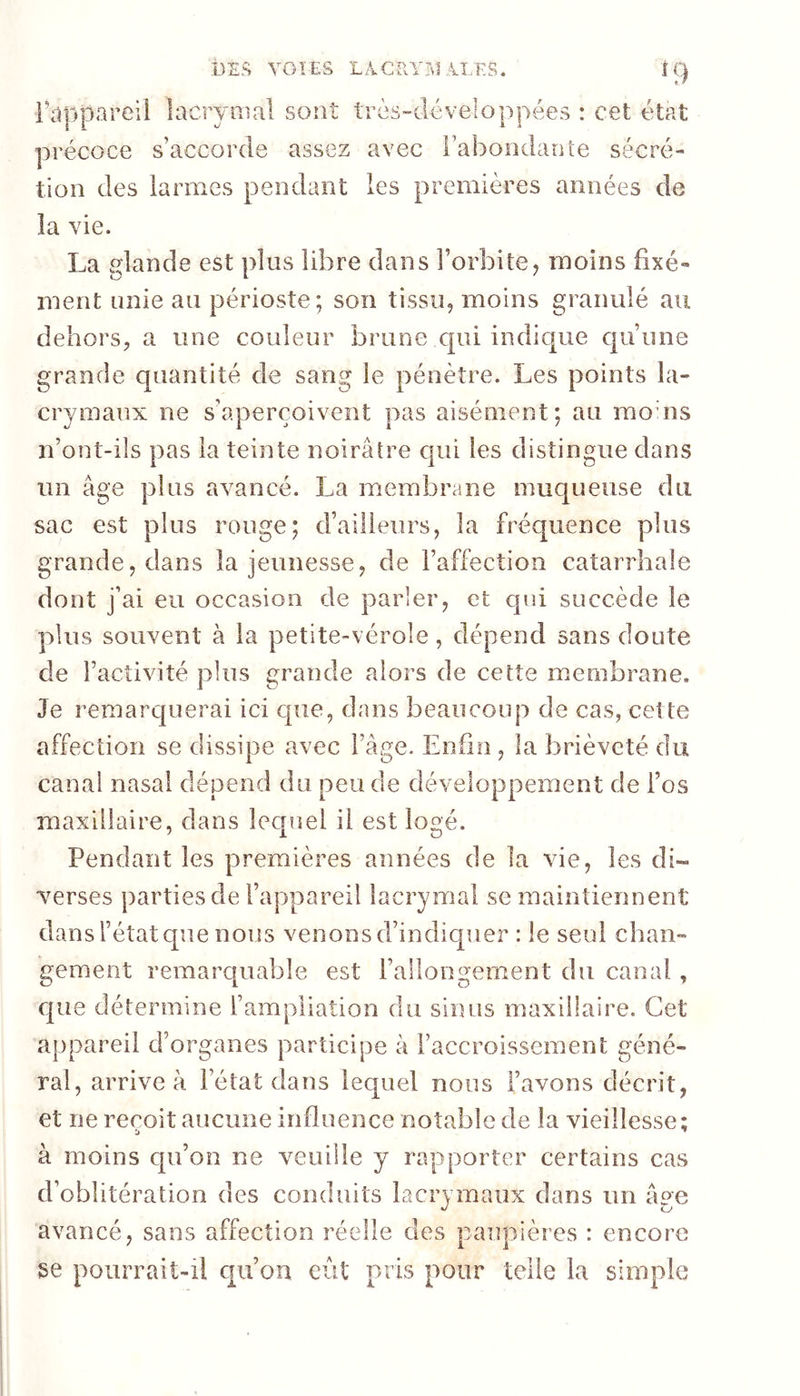 DES YOÏES LACRYTil Aî.'ES. Fclppareil lacrymal sont très-dé vélo ppées : cet état précoce s’accorde assez avec l’abondante sécré- tion des larmes pendant les premières années de la vie. La glande est plus libre dans l’orbite^ moins fixé- ment unie au périoste; son tissu, moins granulé au dehors, a une couleur brune cpii indique qu’une grande quantité de sang le pénètre. Les points la- crymaux ne s’aperçoivent pas aisément; au raouis n’ont-ils pas la teinte noirâtre cpii les distingue dans un âge plus avancé. La membrane muqueuse du sac est plus rouge; d’ailleurs, la fréquence plus grande, dans la jeunesse, de l’affection catarrhale dont j’ai eu occasion de parler, et qui succède le plus souvent à la petite-vérole, dépend sans doute de l’activité plus grande alors de cette membrane. Je remarquerai ici que, dans beaucoup de cas, cette affection se dissipe avec l’âge. Enfin, la brièveté du canal nasal dépend du peu de développement de l’os maxillaire, dans lecpiel il est logé. Pendant les premières années de la vie, les di- verses parties de l’appareil lacrymal se maintiennent dans l’état que nous venons d’indiquer : le seul chan- gement remarquable est l’allongement du canal, que détermine l’ampliation du sinus maxillaire. Cet appareil d’organes participe à l’accroissement géné- ral, arrive à l’état dans lequel nous l’avons décrit, et ne reçoit aucune influence notable de la vieillesse: ‘j ^ à moins qu’on ne veuille y rapporter certains cas d’oblitération des conduits lacrymaux dans im âpe avancé, sans affection réelle des paupières : encore se poiirraiî-ü qu’on eût pris pour telle la simple