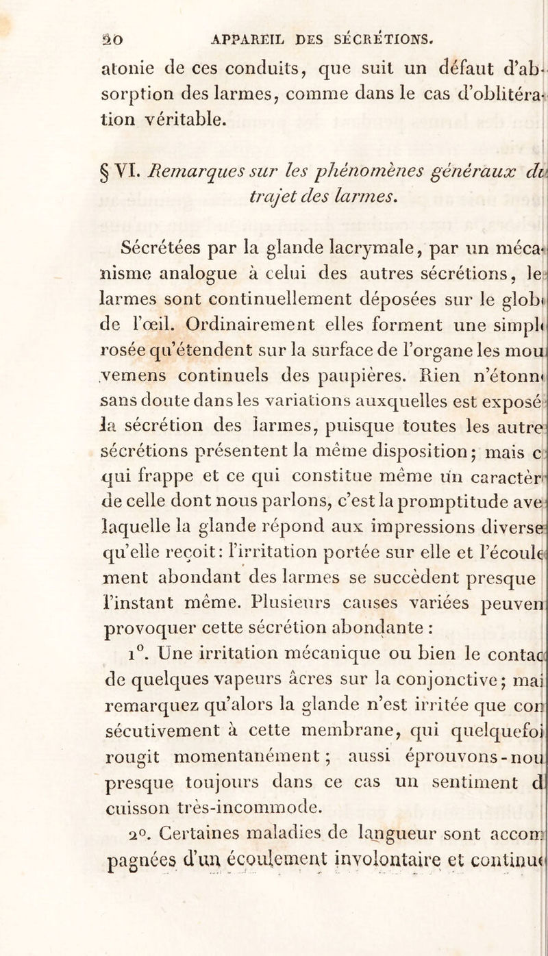 atonie de ces conduits, que suit un défaut d’ab- sorption des larmes, comme dans le cas d’oblitéra- tion véritable. § VT. Remarques sur les phénomènes généraux du tjxijet des larmes. Sécrétées par la glande lacrymale, par un méca- nisme analogue à celui des autres sécrétions, le- larmes sont continuellement déposées sur le globi de l’œil. Ordinairement elles forment une simpb rosée qu’éîendent sur la surface de l’organe les mou vemens continuels des paupières. Rien n’étonn» sans doute dans les variations auxquelles est exposé la sécrétion des larmes, puisque toutes les autre sécrétions présentent la meme disposition; mais c qui frappe et ce qui constitue meme un caractèr de celle dont nous parlons, c’est la promptitude ave laquelle la glande répond aux impressions diverse quelle reçoit: l’irritation portée sur elle et l’écoule ment abondant des larmes se succèdent presque l’instant même. Plusieurs causes variées peuven provoquer cette sécrétion abonclante : 1®. Une irritation mécanique ou bien le contac de quelques vapeurs âcres sur la conjonctive; mai remarquez qu’alors la glande n’est irritée que con sécutivement à cette membrane, qui quelquefoi rougit momentanément; aussi éprouvons-non presque toujours dans ce cas un sentiment d cuisson très-incommode. 20. Certaines maladies de langueur sont accom pagnées d’im écoulemeut involontaire et continu(