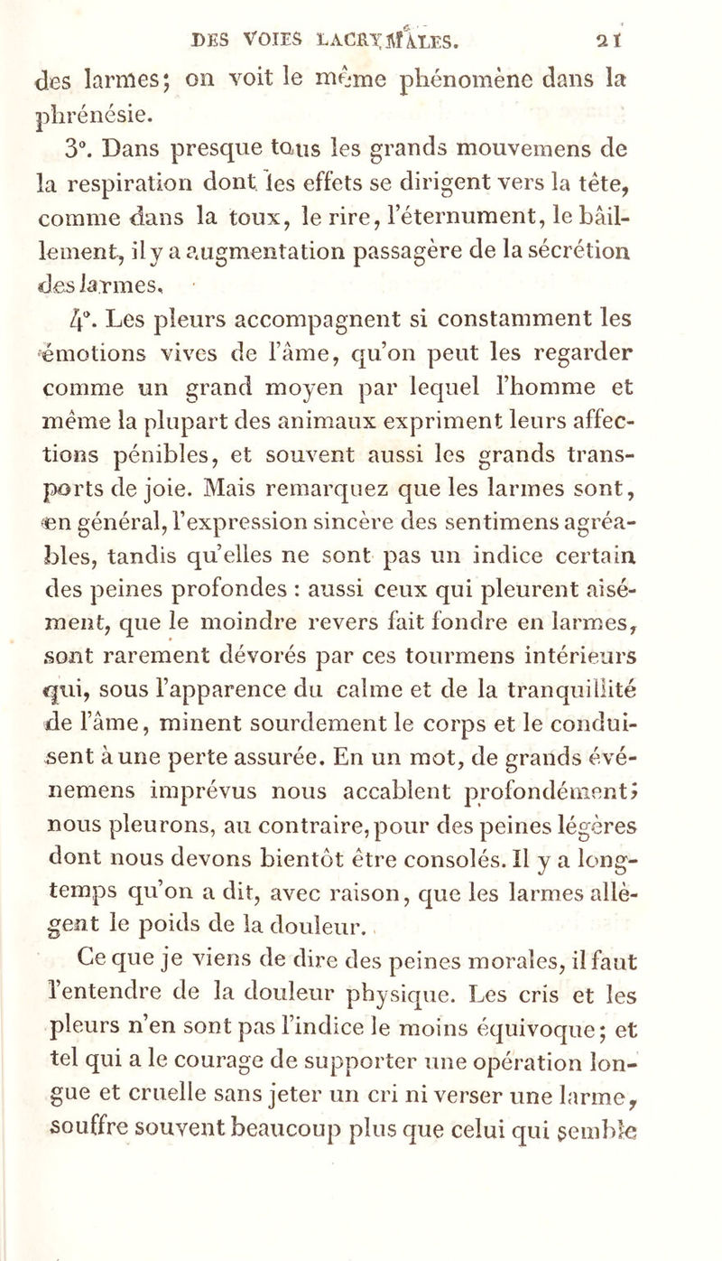 DES VOIES lacrxivîIles. aï des larmes; on voit le même phénomène dans la phrénésie. 3®. Dans presque tous les grands mouvemens de la respiration dont les effets se dirigent vers la tête, comme dans la toux, le rire, Téternument, le bâil- lement, il y a augmentation passagère de la sécrétion des larmes, Zp. Les pleurs accompagnent si constamment les émotions vives de Famé, qu’on peut les regarder comme un grand moyen par lequel l’homme et même la plupart des animaux expriment leurs affec- tions pénibles, et souvent aussi les grands trans- ports de joie. Mais remarquez que les larmes sont, <en général, l’expression sincère des sentimens agréa- bles, tandis qu elles ne sont pas un indice certain des peines profondes : aussi ceux qui pleurent aisé- ment, que le moindre revers fait fondre en larmes, sont rarement dévorés par ces tourmens intérieurs qui, sous l’apparence du calme et de la tranquillité de l’âme, minent sourdement le corps et le condui- sent aune perte assurée. En un mot, de grands évé- nemens imprévus nous accablent profondément? nous pleurons, au contraire, pour des peines légères dont nous devons bientôt être consolés. Il y a long- temps qu’on a dit, avec raison, que les larmes allè- gent le poids de la douleur.. Ce que je viens de dire des peines morales, il faut l’entendre de la douleur physique. Les cris et les pleurs n’en sont pas l’indice le moins équivoque; et tel qui a le courage de supporter une opération lon- gue et cruelle sans jeter un cri ni verser une larme, souffre souvent beaucoup plus que celui qui semble