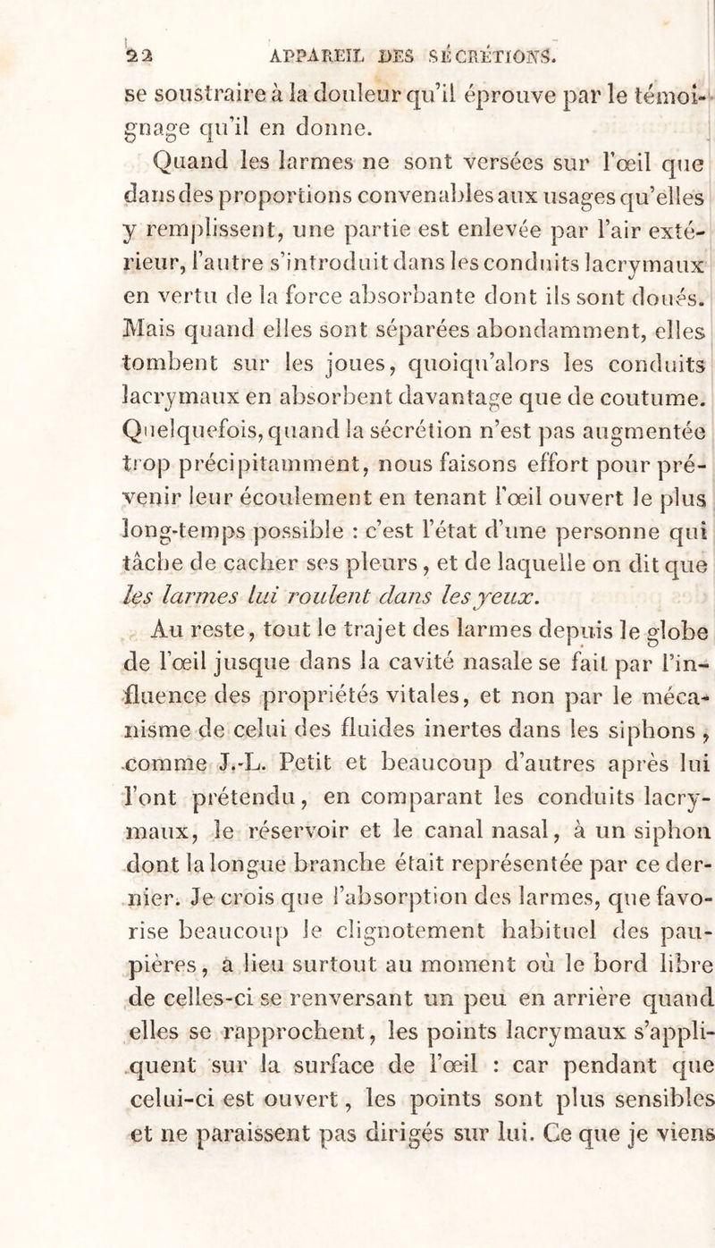 se soustraire à la douleur qu il éprouve par le témoi- gnage qu’il en donne. Quand les larmes ne sont versées sur l’œil que dans des proportions convenables aux usages qu’elles y remplissent, une partie est enlevée par Fair exté- rieur, l’autre s’introduit dans les conduits lacrymaux en vertu de la force absorbante dont ils sont doués. Mais quand elles sont séparées abondamment, elles tombent sur les joues, quoiqu’alors les conduits lacrymaux en absorbent davantage que de coutume. Quelquefois, quand la sécrétion n’est pas augmentée trop précipitamment, nous faisons effort pour pré- venir leur écoulement en tenant Fœil ouvert le plus long-temps possible : c’est l’état d’une personne qui tâche de cacher ses pleurs, et de laquelle on dit que les larmes lui roulent dans les yeux. Au reste, tout le trajet des larmes depuis le globe de Fœil jusque dans la cavité nasale se fait par Fin- fluence des propriétés vitales, et non par le méca- nisme de celui des fluides inertes dans les siphons , .comme J.-L. Petit et beaucoup d’autres après lui Font prétendu, en comparant les conduits lacry- maux, le réservoir et le canal nasal, à un siphon dont la longue branche était représentée par ce der- nier. Je crois que l’absorption des larmes, que favo- rise beaucoup le clignotement habituel des pau- pières, a lieu surtout au moment où le bord libre de celles-ci se renversant un peu en arrière quand elles se rapprochent, les points lacrymaux s’appli- .quent sur la surface de Fœil : car pendant que celui-ci est ouvert, les points sont plus sensibles et ne paraissent pas dirigés sur lui. Ce que je viens
