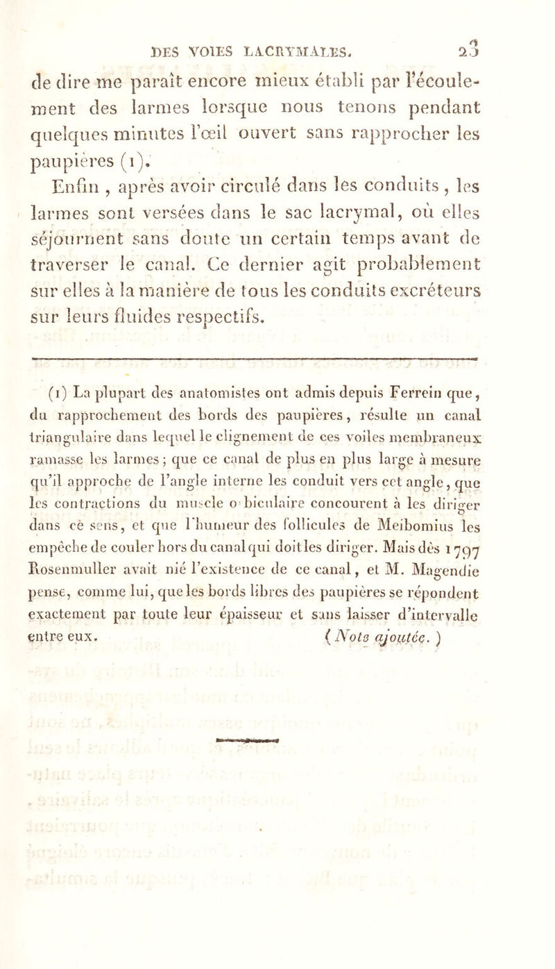 Ï)ES VOIES LA.CRYMÂLES. de dire me parait encore mieux établi par Fécoule- ment des larmes lorsque nous tenons pendant quelques minutes l’œil ouvert sans rapprocher les paupières (i). Enfin , après avoir circulé dans les conduits , les îartnes sont versées dans le sac lacrymal, oèi elles séjournent sans doute un certain temps avant de traverser le canal. Ce dernier agit probablement sur elles à la manière de tous les conduits excréteurs sur leurs fluides respectifs. (i) La plupart des auatomistes ont admis depuis Ferrein que, du rapprochement des bords des paupières, résulte un canal triangulaire dans lequel le clignement de ces voiles membraneux ramasse les larmes ; que ce canal de plus en plus large à mesure qu’il approche de l’angle interne les conduit vers cet angle, que les contractions du muscle O’biculaire concourent à les dirio-er dans cè sens, et que rbumeur des follicules de Meibomius les empêche de couler hors du canal qui doitles diriger. Mais dès i Piosenmuller avait nié l’existeiice de ce canal, et M. Maoendie pense, comme lui, que les bords libres des paupières se répondent exactement par toute leur épaisseur et sans laisser d’intervalle entre eux. { Nota ajoutée. )