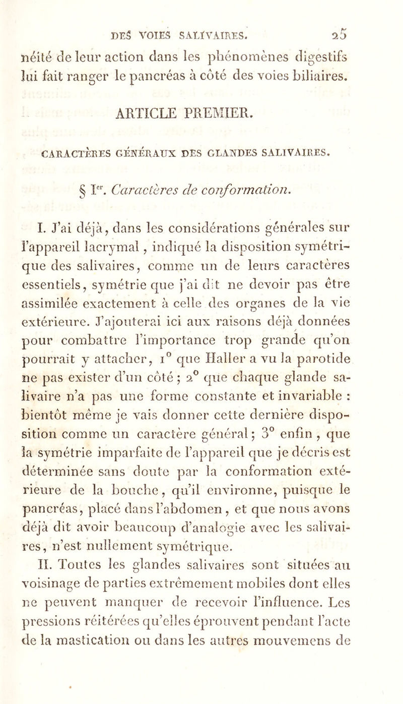 néité de leur action dans les phénomènes digestifs lui fait ranger le pancréas à côté des voies biliaires. ARTICLE PREMIER. CARACTÈRES GENERAUX DES GLANDES SALIVAIRES, § Caractères de confoi^mation. I. J’ai déjà J dans les considérations générales sur l’appareil lacrymal, indiqué la disposition symétri- que des salivaires J comme un de leurs caractères essentiels, symétrie que j’ai dit ne devoir pas être assimilée exactement à celle des organes de la vie extérieure. J’ajouterai ici aux raisons déjà données pour combattre l’importance trop grande qu’on pourrait y attacher, que Haller a vu la parotide ne pas exister d’un côté ; sC que chac[ue glande sa- livaire n’a pas une forme constante et invariable : bientôt meme je vais donner cette dernière dispo- sition comme un caractère général; 3° enfin , que la symétrie imparfaite de l’appareil que je décris est déterminée sans doute par la conformation exté- rieure de la bouche, qu’il environne, puisque le pancréas, placé dans l’abdomen , et que nous avons déjà dit avoir beaucoup d’analogie avec les salivai- res, n’est millement symétrique. II. Toutes les glandes salivaires sont situées au voisinage de parties extrêmement mobiles dont elles ne peuvent manquer de recevoir l’influence. Les pressions réitérées qu’elles éprouvent pendant l’acte de la mastication ou dans les autres mouvemens de