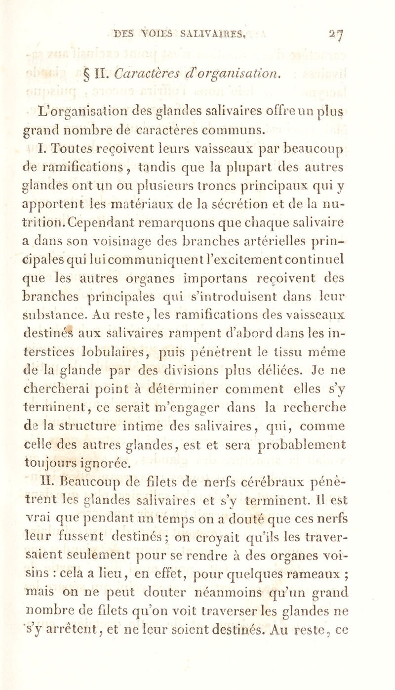 § IL Caractères cïorganisation. L’organisation des glandes salivaires offre un plus grand nombre de caractères communs. I. Toutes reçoivent leurs vaisseaux par beaucoup de ramifications ^ tandis que la plupart des autres glandes ont un ou plusieurs troncs principaux qui y apportent les matériaux de la sécrétion et de la nu- trition. Cependant: remarquons que chaque salivaire a dans son voisinage des branches artérielles prin- cipales qui luicommuniquent î’excitement continuel que les autres organes importans reçoivent des branches principales qui s’introduisent dans leur substance. Au reste 5 les ramifications des vaisseaux destinés aux salivaires rampent d’abord drms les in- terstices lobulaires, puis pénètrent le tissu meme de la glande par des divisions plus déliées. Je ne chercherai point à déterminer comment elles s’y terminent, ce serait m’engager dans la recherche de la structure intime des salivaires, qui, comme celle des autres glandes, est et sera probablement toujours ignorée. IL Beaucoup de filets de nerfs cérébraux pénè- trent les glandes salivaires et s’y terminent. Il est vrai que pendant un temps on a douté que ces nerfs leur fussent destinés; on croyait qu’ils les traver- saient seulement pour se rendre à des organes voi- sins : cela a lieu, en effet, pour quelques rameaux ; mais 00 ne peut douter néanmoins qu’un grand nombre de filets qu’on voit traverser les glandes ne 's’y arrêtent; et ne leur soient destinés. Au reste, ce