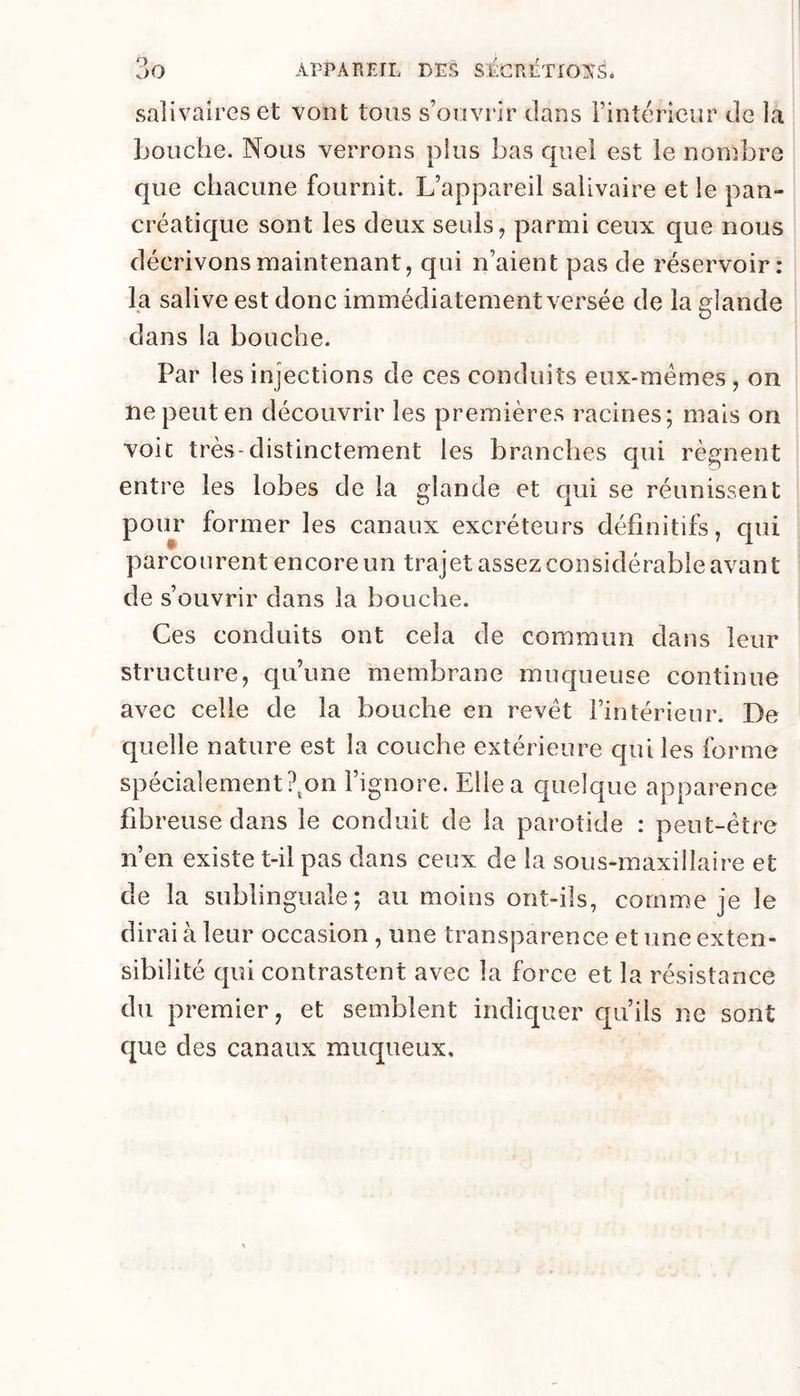 salivaires et vont tous s’ouvrir dans l’intérieur de la bouche. Nous verrons plus bas quel est le nonîbre que chacune fournit. L’appareil salivaire et le pan- créatique sont les deux seuls, parmi ceux que nous décrivons maintenant, qui n’aient pas de réservoir: la salive est donc immédiatement versée de la dande dans la bouche. Par les injections de ces conduits eux-mémes , on ne peut en découvrir les premières racines; mais on voit très-distinctement les branches qui régnent entre les lobes de la glande et cjui se réunissent pour former les canaux excréteurs définitifs, cpii parcourent encore un trajet assez considérable avant de s’ouvrir dans la bouche. Ces conduits ont cela de commun dans leur structure, qu’une membrane muqueuse continue avec celle de la bouche en revêt l’intérieur. De quelle nature est la couche extérieure qui les forme spécialement ?^on l’ignore. Elle a quelque apparence fibreuse dans le conduit de la parotide : peut-être n’en existe t-il pas dans ceux de la sous-rnaxilîaire et de la sublinguale; au moins ont-ils, comme je le dirai à leur occasion , une transparence et une exten- sibilité qui contrastent avec la force et la résistance du premier, et semblent indiquer cju’ils ne sont que des canaux muqueux.