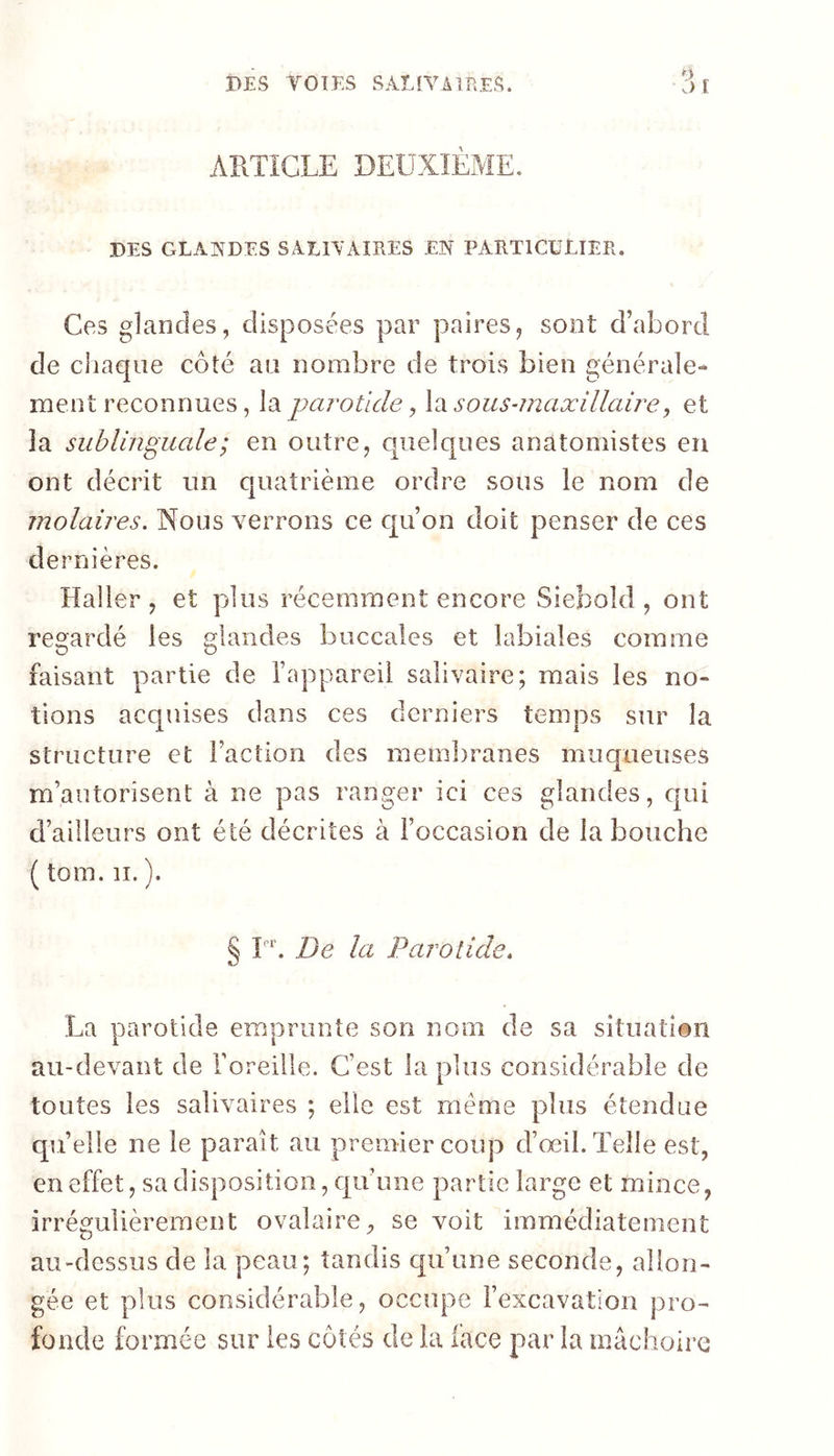 DES TOTES SÂtfVAlBES. ARTICLE DEUXIÈME, DES GLAÎ^DES SAEIAAIRES EN PARTICULIER. Ces glandes, disposées par paires, sont d’abord de cliaqiie côté an nombre de trois bien générale- ment reconnues, la parotide ^ Xi sous-maxillaire^ et îa sublinguale ; en outre, quelques anatomistes eu ont décrit un quatrième ordre sous le nom de molaires. Nous verrons ce qu’on doit penser de ces dernières. Haller, et plus récemment encore Siebold , ont regardé les glandes buccales et labiales comme faisant partie de l’appareil salivaire; mais les no- tions acquises dans ces derniers temps sur la structure et l’action des membranes muqueuses m’autorisent à ne pas ranger ici ces glandes, c|ui d’ailleurs ont été décrites à l’occasion de la bouche ( tom. II. ). § F. De la Parotide. La parotide emprunte son nom de sa situati®ii au-devant de l’oreille. C’est la plus considérable de toutes les salivaires ; elle est meme plus étendue qu’elle ne le parait au premier coup d’œil. Telle est, en effet, sa disposition, qu’une partie large et mince, irrégulièrement ovalaire, se voit immédiatement au-dessus de îa peau; tandis qu’une seconde, allon- gée et plus considérable, occupe l’excavation pro- fonde formée sur les côtés de la lace par la mâchoire