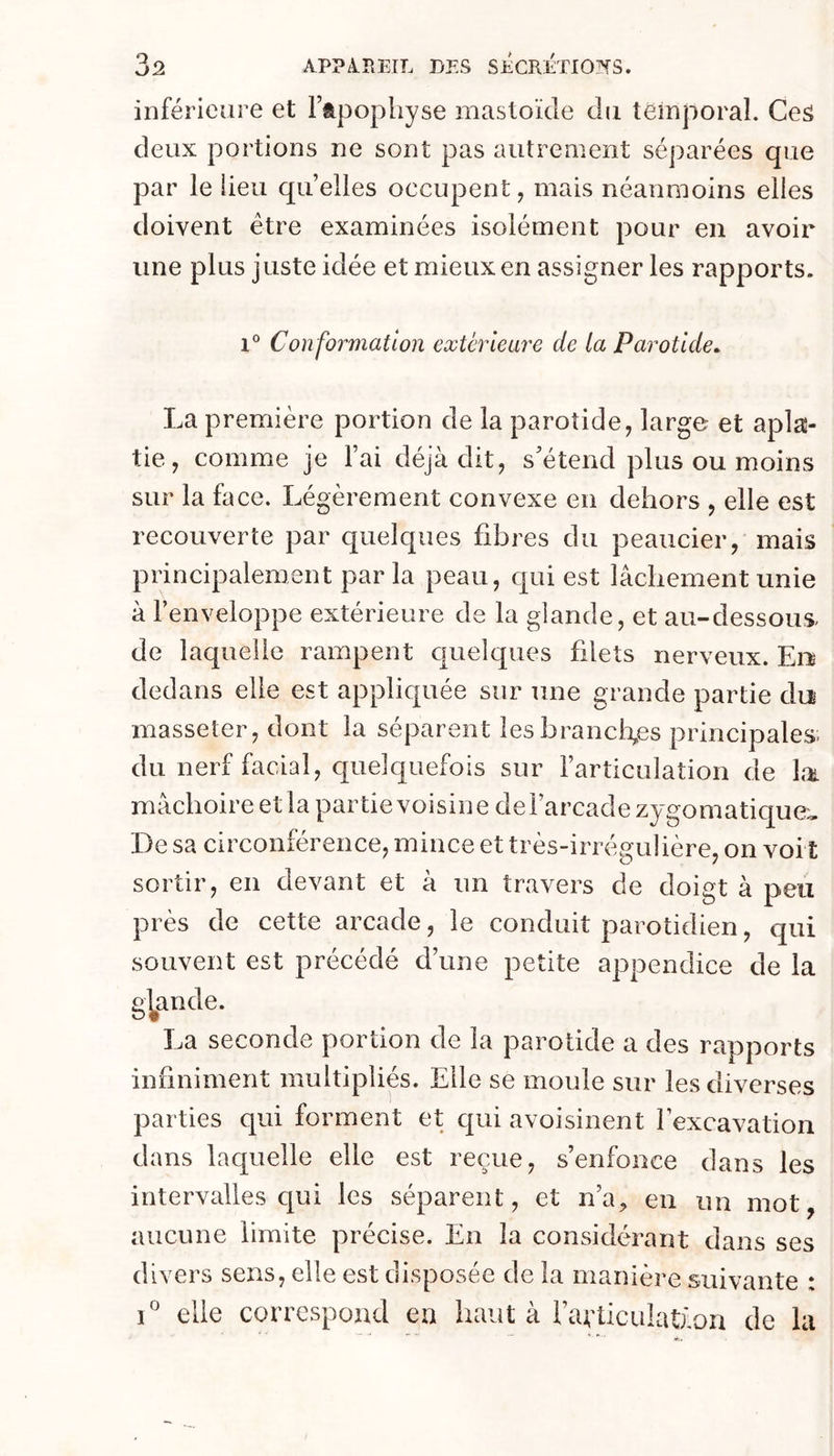inférieure et l’apophyse mastoïde du temporal. CeS deux portions ne sont pas autrement séparées que par le lieu quelles occupent, mais néanmoins elles doivent être examinées isolément pour en avoir une plus juste idée et mieux en assigner les rapports. Con formation extérieure de la Parotide. La première portion de la parotide, large et aplas- tie, comme je l’ai déjà dit, s’étend plus ou moins sur la face. Légèrement convexe en dehors , elle est recouverte par quelques fibres du peaucier, mais principalement par la peau, qui est lâchement unie à l’enveloppe extérieure de la glande, et au-dessous de laquelle rampent cjuelques filets nerveux. En dedans elle est appliquée sur une grande partie do masseter, dont la séparent les brandîmes principales- du nerf facial, quelquefois sur l’articulation de lai mâchoire et la partie voisine de l’arcade zygomatique:. De sa circonférence, mince et très-irrégulière, on voi t sortir, en devant et à un travers de doigt à peu près de cette arcade, le conduit parotidien, qui souvent est précédé d’une petite appendice de la grande. La seconde portion de la parotide a des rapports infiniment multipliés. Elle se moule sur les diverses parties qui forment et qui avoisinent l’excavation dans laquelle elle est reçue, s’enfonce dans les intervalles c|ui les séparent, et n’a, en un mot, aucune limite précise. En la considérant dans ses divers sens, elle est disposée de la manière suivante : 1° elle correspond en haut à l’avticulatÈori de la