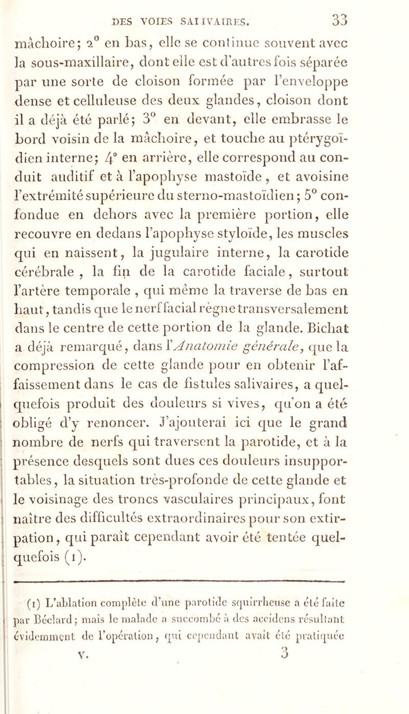 mâchoire; en bas, elle se conîinue souvent avec la sous-maxillaire, dont elle est d’autres fois séparée par une sorte de cloison formée par l’enveloppe dense et celluleuse des deux glandes, cloison dont il a déjà été parlé; 3*^ en devant, elle embrasse le bord voisin de la mâchoire, et touche au ptérygoï- dien interne; 4“ en arrière, elle correspond au con- duit auditif et à l’apophyse mastoïde , et avoisine l’extrémité supérieure du sterno-mastoïdien ; 5*^ con- fondue en dehors avec la première portion, elle recouvre en dedans l’apophyse styloide, les muscles qui en naissent, la jugulaire interne, la carotide cérébrale , la fin de la carotide faciale, surtout l’artère temporale , c[ui même la traverse de bas en haut, tandis que le nerf facial règne transversalement dans le centre de cette portion de la glande. Bichat a déjà remarqué, dans Y Anatomie générale, que la compression de cette glande pour en obtenir l’af- faissement dans le cas de fistules salivaires, a quel- cpiefois produit des douleurs si vives, qu’on a été obligé d’y renoncer. J’ajouterai ici que le grand nombre de nerfs cj^ui traversent la parotide, et à la présence desc[uels sont dues ces douleurs insuppor- tables, la situation très-profonde de cette glande et le voisinage des troncs vasculaires principaux, font naître des difficultés extraordinaires pour son extir- pation , qui parait cependant avoir été tentée quel- quefois (i). (i) L’ablation complète d’une parotide sqiiirrliense a été faite par Béclard ; mais le malade a succombé à des accidcns résultant évidemment de l’opération, fpü cependant avait été pratirpée O O V.
