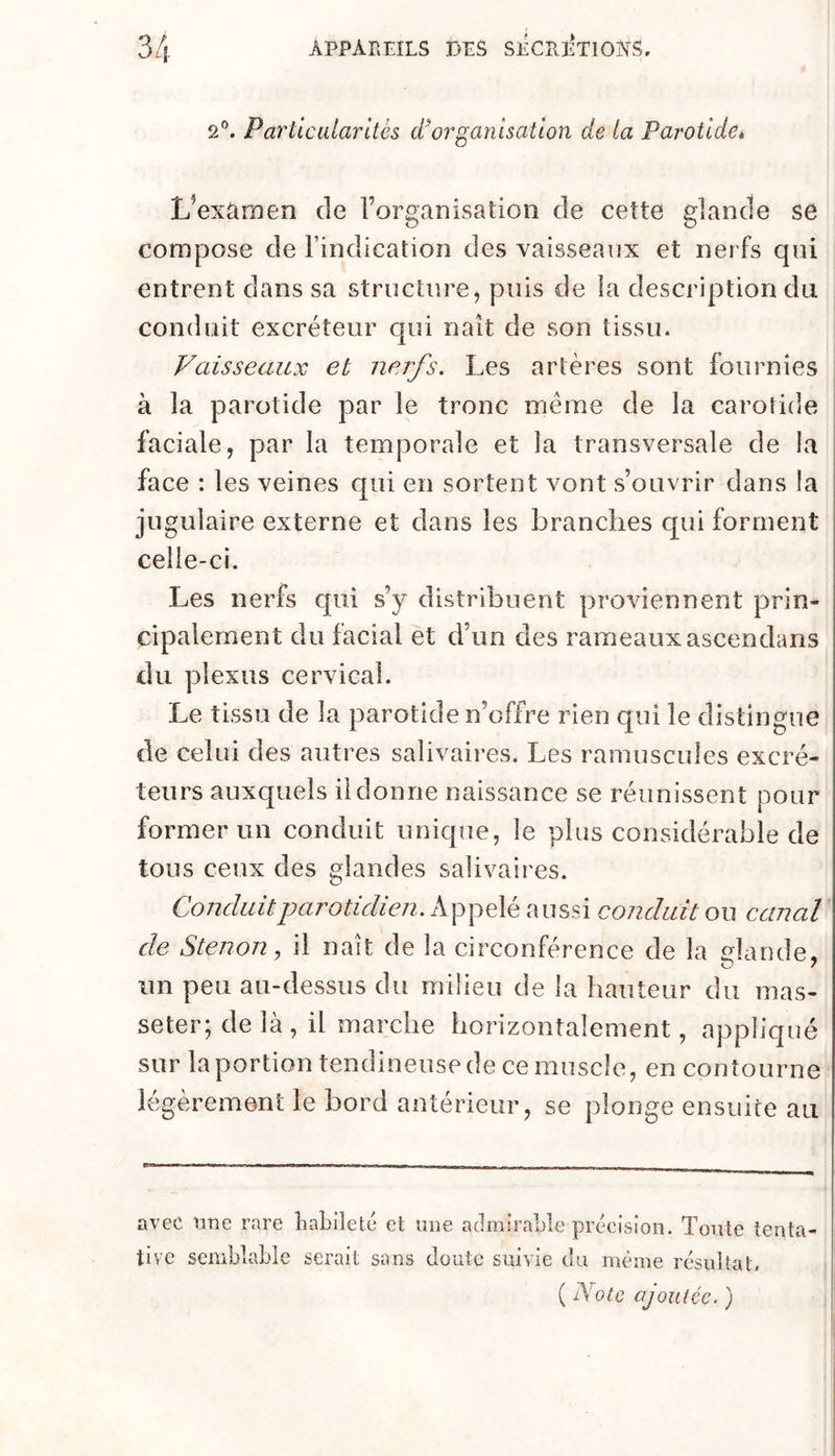 2®. Particularités (inorganisation de la Parotideé L^exümen de l’organisation de cette glande se compose de l’indication des vaisseaux et nerfs qni entrent dans sa structure, puis de la description du conduit excréteur qui naît de son tissu. Vaisseaux et nerfs. Les artères sont fournies à la parotide par le tronc même de la carotide faciale, par la temporale et la transversale de la face : les veines qui en sortent vont s’ouvrir dans la jugulaire externe et dans les branches qui forment celle-ci. Les nerfs qui s’y distribuent proviennent prin- cipalement du facial et d’un des rameaux ascendans du plexus cervical. Le tissu de la parotide n’offre rien qui le distingue de celui des autres salivaires. Les ramuscules excré- teurs auxquels il donne naissance se réunissent pour former un conduit unique, le plus considérable de tous ceux des glandes salivaires. Conduit parotidien. Appelé aussi conduit ou canal de Stenon, il naît de la circonférence de la dande, un peu au-dessus du milieu de la hauteur du mas- seter; de là, il marche horizontalement, appliqué sur la portion tendineuse de ce muscle, en contourne légèrement le bord antérieur, se plonge ensuite au avec iiTie rare liaLiîett* et une admirable précision. Toute tenta- tive semblaLie serait sans doute suivie du même résultat, ( Note ajoutée. )