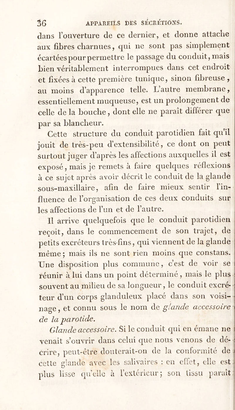 dans l’ouverture de ce dernier, et donne attache aux fibres charnues, qui ne sont pas simplement écartées pour permettre le passage du conduit, mais bien véritablement interrompues dans cet endroit et fixées à cette première tunique, sinon fibreuse , au moins d’apparence telle. L’autre membrane, essentiellement muqueuse, est un prolongement de celle de la bouche, dont elle ne paraît différer que par sa blancheur. Cette structure du conduit parotidien fait qu’il jouit de très-peu d’extensibilité, ce dont on peut surtout juger d’après les affections auxquelles il est | exposé, mais je remets à faire quelques réflexions à ce sujet après avoir décrit le conduit de la glande sous-maxillaire, afin de faire mieux sentir l’in- fluence de l’organisation de ces deux conduits sur les affections de l’un et de l’autre. Il arrive quelquefois que le conduit parotidien reçoit, dans le commencement de son trajet, de ; petits excréteurs très-fins, qui viennent de la glande | même ; mais ils ne sont rien moins que constans. : Une disposition plus commune, c’est de voir se j réunir à lui dans un point déterminé, mais le plus | souvent au milieu de sa longueur, le conduit excré- | i leur d’un corps glanduleux placé dans son voisi- | nage, et connu sous le nom de glande acxessoire j de la parotide. Glande accessoire. Si le conduit qui en émane ne î venait s’ouvrir dans celui que nous venons de dé- \ crire, peut-être douterait-on de la conformité de i cette plus glande avec les lisse qu’elle à salivaires : en effet, elle est 1 I l’extérieur 5 sou tissu paraît |