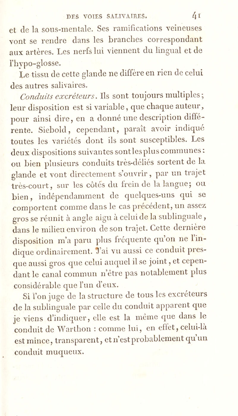 et de la sous-mentale. Ses ramifications veineuses vont se rendre dans les branches correspondant aux artères. Les nerfs lui viennent du lingual et de i’hypo-glosse. Le tissu de cette glande ne diffère en rien de celui des autres salivaires. Conduits excréteurs. Ils sont toujours multiples ; leur disposition est si variable, c|ue chaque auteur, pour ainsi dire, en a donné une description diffé- rente. Siebold, cependant, parait avoir indiqué toutes les variétés dont ils sont susceptibles. Les deux dispositions suivantes sontles plus communes : ou bien plusieurs conduits très-déliés sortent de la glande et vont directement s’ouvrir, par un trajet très-court, sur les côtés du frein de la langue; ou bien, indépendamment de c]uelques-uns c[ui se comportent comme dans le cas précédent, un assez gros se réunit à angle aigu à celui de la sublinguale, dans le milieu environ de son trajet. Cette dernière disposition m’a paru plus fréquente qu’on ne l’in- dique ordinairement. Tai vu aussi ce conduit pres- que aussi gros que celui auquel il se joint, et cepen- dant le canal commun n’étre pas notablement plus considérable cjue l’un d’eux. Si l’on juge de la structure de tous les excréteurs de la sublinguale par celle du conduit apparent que je viens d’indicjuer, elle est la meme que dans le conduit de Warthon : comme lui, en effet, celui-là est mince, transparent, et n’est probablement c[u’uri conduit muqueux.