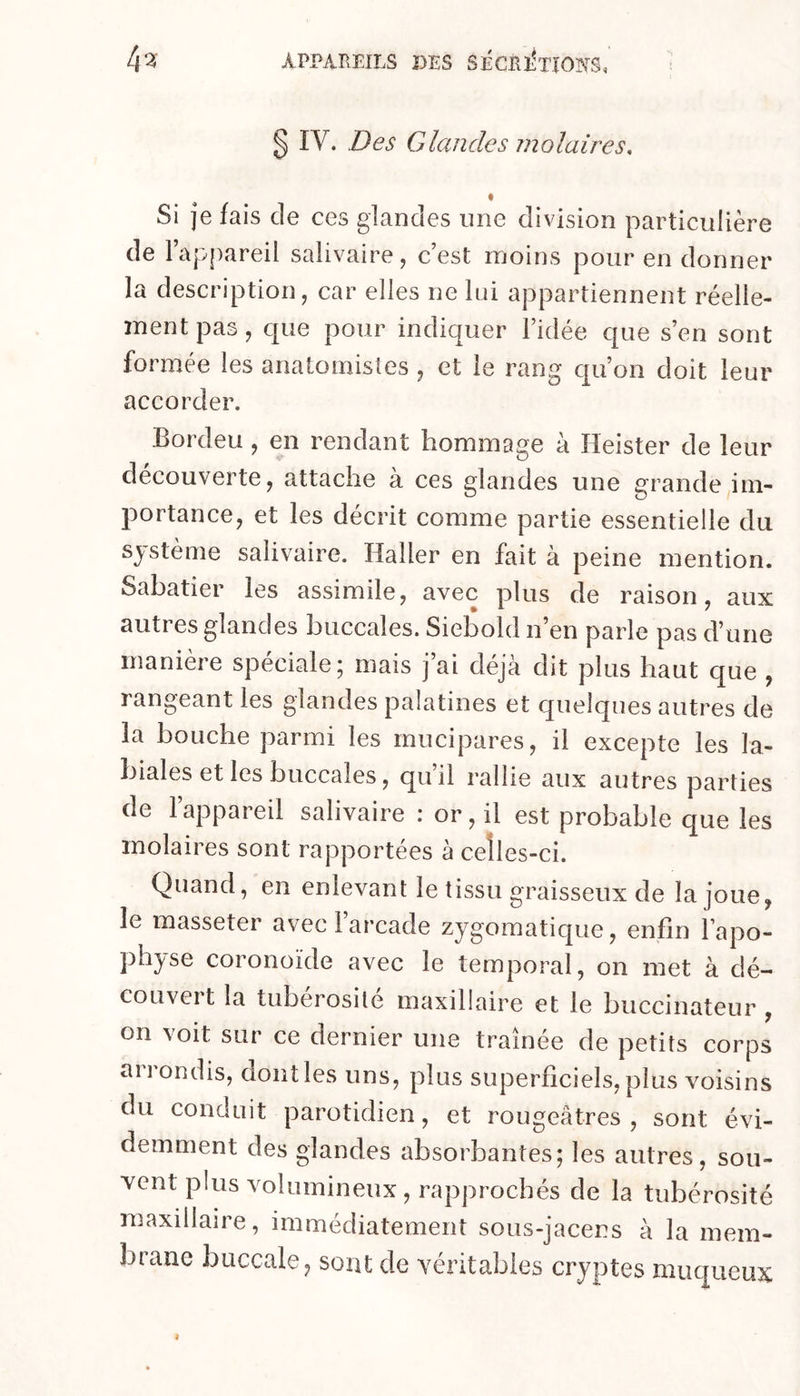 § IV. Des Glandes molaires, « Si je fais de ces glandes une division particulière de 1 appareil salivaire, cest moins pour en donner la description, car elles ne Ini appartiennent réelle- ment pas, que pour indiquer Fidée que s en sont formée les anatoinisîes, et le rang qu’on doit leur accorder. Bordeu , en rendant hommage à Heister de leur découverte, attache à ces glandes une grande im- portance, et les décrit comme partie essentielle du système salivaire. Haller en fait à peine mention. Sabatier les assimile, avec plus de raison, aux autres glandes buccales. Siebold n’en parle pas d’une maniéré spéciale* mais j ai déjà dit plus haut que , rangeant les glandes palatines et quelques autres de la bouche parmi les rnucipares, il excepte les la- biales et les buccales, qu’il rallie aux autres parties de l’appareil salivaire : or, il est probable que les molaires sont rapportées à ceîles-ci. Quand, en enlevant le tissu graisseux de la joue, le masseter avec l’arcade zygomatique, enfin l’apo- physe coronoïde avec le temporal, on met à dé- couvert la tubérosité maxillaire et le buccinateur , on voit sur ce dernier une traînée de petits corps aiiondis, dont les uns, plus superficiels, plus voisins du conduit parotidien, et rougeâtres, sont évi- demment des glandes absorbantes; les autres, sou- vent plus volumineux , rapprochés de la tubérosité maxillaire, immédiatement sous-jacens à la mem- brane buccale, sont de véritables cryptes muqueux