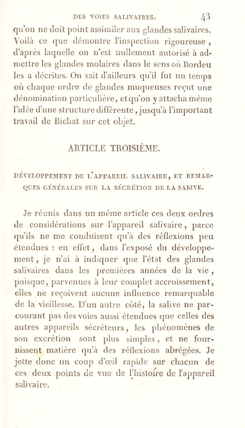 qu’on ne doit point assimiler aux glandes salivaires. Voila ce que démontre rinspection rigoureuse , d’après laquelle on n’est nullement autorisé à ad- mettre les glandes molaires dans le sensoùBordeu les a décrites. On sait d’aiileurs qu’il fut un temps où chaque ordre de glandes muqueuses reçut une dénomination particulière, etqu’on y attacha même l’idée d’une structure différente, jusqu’à l’important travail de Bichat sur cet objet. ARTICLE TROISIÈME. DÉVELOPPEMENT DE l’APPAREIL SALIVAIRE, ET REMAR- QUES GÉNÉRALES SUR LA SÉCRÉTION DE LA SALIVE. Je réunis dans un même article ces deux ordres de considérations sur l’appareil salivaire, pai’ce qu’ils ne me conduisent qu’à des réflexions peu étendues : en effet, dans l’exposé du développe- ment , je n’ai à indiquer que l’état des glandes salivaires dans les premières années de la vie , puisque, parvenues à leur complet accroissement, elles ne reçoivent aucune influence remarquable de la vieillesse. D’un autre cê)té, la salive ne par- courant pas des voies aussi étendues c[ue celles des autres appareils sécréteurs, les phénomènes de son excrétion sont plus simples, et ne four- nissent matière qu’à des réflexions abrégées. Je jette donc un coup d’œil rapide sur chacun de ces deux points de vue de Thistoire de l’appareil salivaire.