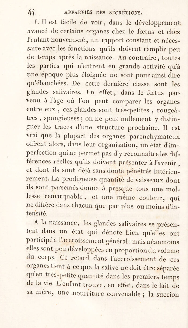 1. Il est facile de voir, dans le développemei)t avancé de certains organes chez le foetus et chez l’enfant nouveau-né, un rapport constant et néces- saire avec les fonctions qu’ils doivent remplir peu de temps après la naissance. Au contraire, toutes les parties qui n’entrent en grande activité qu’à une époque plus éloignée ne sont pour ainsi dire qu’ébauchées. De cette dernière classe sont les glandes salivaires. En effet, dans le fœtus par- venu à l’âge où l’on peut comparer les organes entre eux , ces glandes sont très-^petites , rougeâ- tres , spongieuses ; on ne peut nullement y distin- guer les traces d’une structure prochaine. Il est vrai que la plupart des organes parenchymateux offrent alors, dans leur organisation, un état d’im- perfection qui ne permet pas d’y reconnaître les dif- férences réelles qu’ils doivent présenter à l’avenir , et dont ils sont déjà sans doute pénétrés intérieu- rement. La prodigieuse quantité de vaisseaux dont ils sont parsemés donne à presque tous une mol- lesse remarquable, et une meme couleur, qui ne diffère dans cbacun que par plus ou moins d’in- tensité. A la naissance, les glandes salivaires se présen- tent dans un état qui dénoté bien qu’elles ont participé à 1 accroissement général : mais néanmoins elles sont peu développées en proportion du volume du corps. Ce retard dans l’accroissement de ces organes tient a ce que la salive ne doit être séparée quen très-petite cjuantité dans les premiers temps de la vie. L’enfant trouve, en effet, dans le lait de > • sa mere, une nourriture convenable; la succion