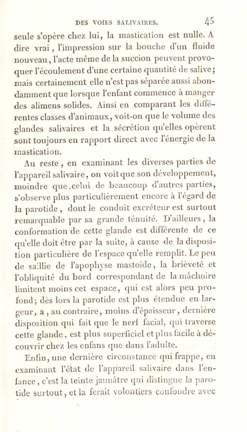 seule s^opère chez lui, la rnastication est nulle. A (lire vrai, Fimpression sur la bouche cFun fluide nouveau, l’acte meme de la succion peuvent provo- quer l’écoulement d’une certaine quantité de salive; mais certainement elle n’est pas separee aussi abon- damment que lorsque l’enfant commence à manger des alimens solides. Ainsi en comparant les diffé- rentes classes d’animaux, voit-on que le volume des glandes salivaires et la sécrétion quelles opèrent sont toujours en rapport direct avec l’énergie de la mastication. Au reste , en examinant les diverses parties de l’appareil salivaire, on voit que son développement, moindre que .celui de beaucoup d’autres parties, s’observe plus particulièrement encore à l’égard de la parotide , dont le conduit excréteur est surtout remarquable par sa grande ténuité. D’ailleurs , la conformation de cette glande est différente de ce cpi’elle doit être par la suite, à cause de la disposi- tion particulière de l’espace quelle remplit. Le peu de saillie de l’apophyse mastoïde, la brièveté et l’obliquité du bord correspondant de la mâchoire limitent moins cet espace, qui est alors peu pro- fond; dès lors la parotide est plus étendue en lar- geur, a , au contraire, moins d’épaisseur, dernière disposition qui fait que le nerf facial, qui traverse cette glande, est plus superficiel et plus facile à dé- couvrir chez les enfans que dans l’adulte. Enfin, une dernière circonstance cpiifrapfie, en examinant l’é/tat de l’appareil salivaire dans l’en- fance, c’est la teinte jaunâtre qui distingue la paro- tide surtout, et la ferait volontiers confondre avec