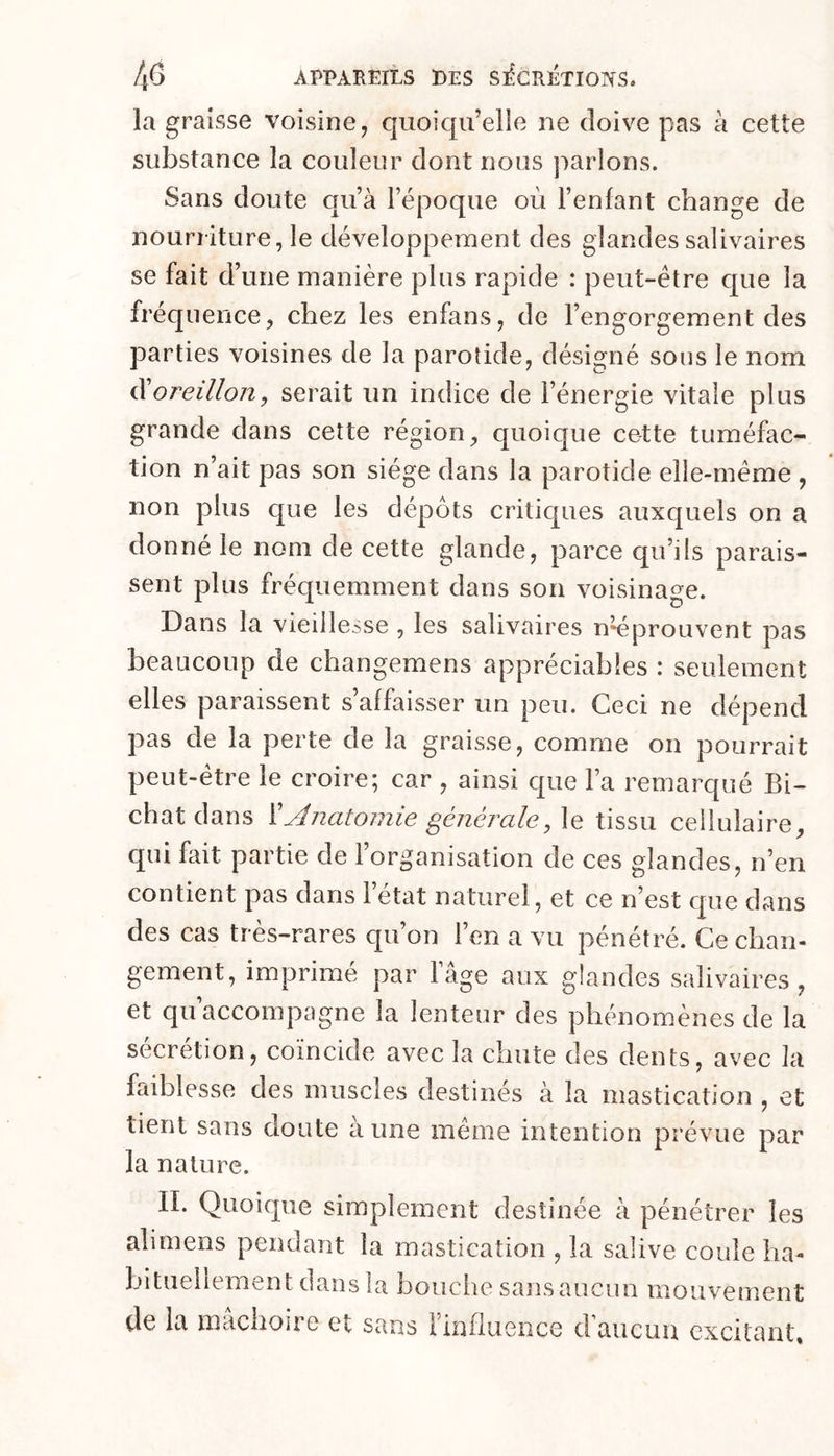 la graisse voisine, quoiqu’elle ne doive pas à cette substance la couleur dont nous parlons. Sans doute qu’à l’époque où l’enfant change de nourriture, le développement des glandes salivaires se fait d’ une manière plus rapide : peut-être que la fréquence, chez les enfans, de l’engorgement des parties voisines de la parotide, désigné sous le nom ^oreillon, serait un indice de l’énergie vitale plus grande dans cette région, quoique cette tuméfac- tion n’ait pas son siège dans la parotide elle-même , non plus que les dépôts critiques auxquels on a donné le nom de cette glande, parce qu’ils parais- sent plus fréquemment dans son voisinage. Dans la vieillesse , les salivaires u'éprouvent pas beaucoup de changemens appréciables : seulement elles paraissent s’affaisser un peu. Ceci ne dépend pas de la perte de la graisse, comme on pourrait peut-être le croire; car , ainsi que l’a remarqué Bi- chatdans ïAnatomie généraletissu cellulaire, qui fait partie de l’organisation de ces glandes, n’en contient pas dans 1 état naturel, et ce n’est que dans des cas très-rares qu’on l’en a vu pénétré. Ce chan- gement, imprimé par l’âge aux glandes salivaires, et qu accompagne la lenteur des phénomènes de la sécrétion, coïncide avec la chute des dents, avec la faiblesse des muscles destinés à la mastication , et tient sans doute aune même intention prévue par la nature. IL Quoique simplement destinée à pénétrer les alimens pendant la mastication , la salive coule ha- bituellement dans la bouche sans aucun mouvement