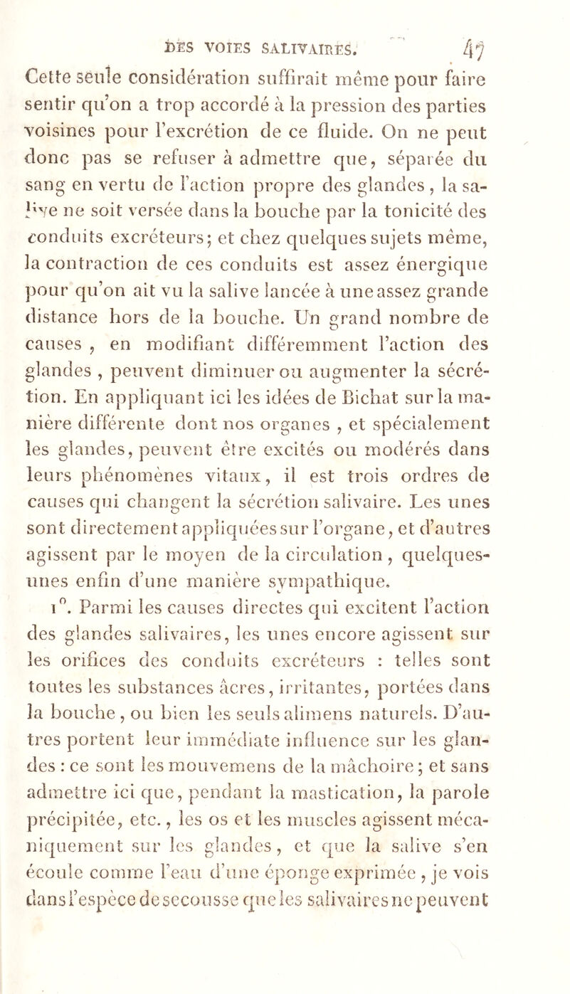 Cette seule considération suffirait meme pour faire sentir qu’on a trop accordé à la pression des parties voisines pour l’excrétion de ce fluide. On ne peut donc pas se refuser à admettre cpie, séparée du sang en vertu de Faction propre des glandes , la sa- live ne soit versée dans la bouche par la tonicité des conduits excréteurs; et chez quelques sujets meme, la contraction de ces conduits est assez énergique pour qu’on ait vu la salive lancée à une assez grande distance hors de la bouche. Un «rand nombre de O causes , en modifiant différemment l’action des glandes , peuvent diminuer ou augmenter la sécré- tion. En appliquant ici les idées de Bichat sur la ma- nière différente dont nos organes , et spécialement les glandes, peuvent être excités ou modérés dans leurs phénomènes vitaux, il est trois ordres de causes qui changent la sécrétion salivaire. Les unes sont directement appliquées sur l’organe, et d’autres agissent par le moyen de la circidation , quelques- unes enfin d’une manière sympathique, U. Parmi les causes directes qui excitent l’action des glandes salivaires, les unes encore agissent sur les orifices des conduits excréteurs : telles sont toutes les substances âcres, irritantes, portées dans la bouche , ou bien les seuls alimens naturels. D’au- tres portent leur immédiate influence sur les glan- des : ce sont les mouvemens de la mâchoire ; et sans admettre ici que, pendant la mastication, la parole précipitée, etc., les os et les muscles agissent méca- niquement sur les glandes, et que la salive s’en écoule comme Feau d’une éponge exprimée , je vois dans l’espèce de secousse que les salivaires ne peuvent
