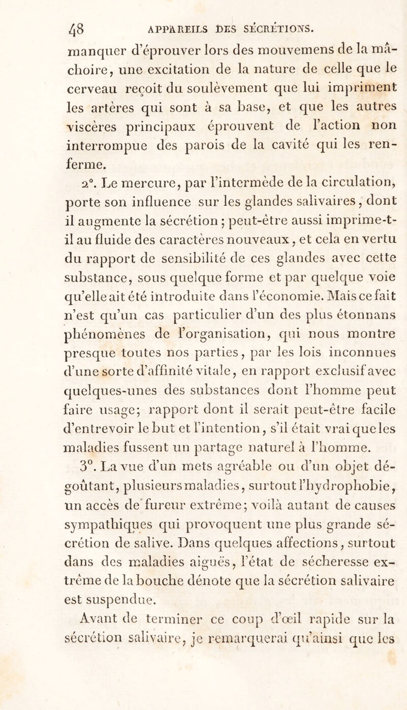 manquer d’éprouver lors des mouvemens de la mâ- choire, une excitation de la nature de celle que le cerveau reçoit du soulèvement que lui impriment les artères qui sont à sa base, et que les autres viscères principaux éprouvent de Faction non interrompue des parois de la cavité qui les ren- ferme. Le mercure, par l’intermède de la circulation, porte son influence sur les glandes salivaires, dont il augmente la sécrétion ; peut-être aussi imprime-t- il au fluide des caractères nouveaux, et cela en vertu du rapport de sensibilité de ces glandes avec cette substance, sous quelque forme et par quelque voie qu’elle ait été introduite dans l’économie. Mais ce fait n’est qu’un cas particulier d’un des plus étonnans phénomènes de l’organisation, qui nous montre presque toutes nos parties, par les lois inconnues d’une sorte d’affinité vitale, en rapport exclusif avec quelques-unes des substances dont l’homme peut faire usage; rapport dont il serait peut-être facile d’entrevoir le but et l’intention, s’il était vrai que les maladies fussent un partage naturel à l’homme. 3®. La vue d’un mets agréable ou d’un objet dé- goûtant, plusieurs maladies, surtout l’hydrophobie, un accès de fureur extrême; voilà autant de causes sympathiques qui provoquent une plus grande sé- crétion de salive. Dans quelques affections, surtout dans des maladies aiguës, l’état de sécheresse ex- trême de la bouche dénote que la sécrétion salivaire est suspendue. Avant de terminer ce coup d’œil rapide sur la sécrétion salivaire, je remarquerai qu’ainsi que les