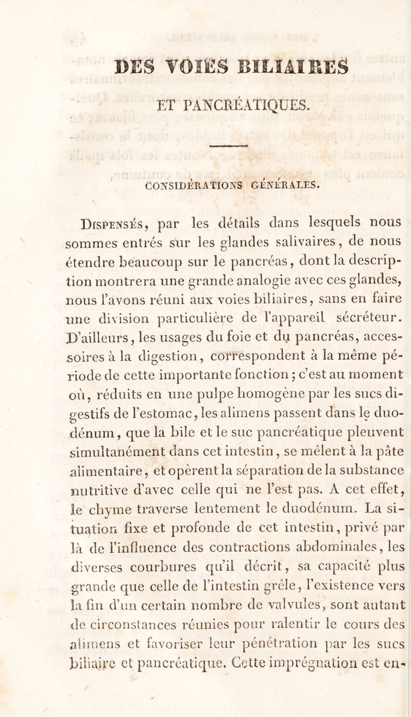 DES VOIES BILIAIRES ET PANCRÉATIQUES. COIVSÏBERATIONS GENERALES. DisPENSîiS, par les détails clans lesquels nous sommes entrés sur les glandes salivaires, de nous étendre beaucoup sur le pancréas, dont la descrip- tion montrera une grande analogie avec ces glandes, nous l’avons réuni aux voies biliaires, sans en faire line division particulière de l’appareil sécréteur. D’ailleurs, les usages du foie et du pancréas, acces- soires à la digestion, correspondent à la même pé- riode de cette importante fonction ; c’est au moment où, réduits en une pulpe liomogène par les sucs di- gestifs de l’estomac, les alimens passent dans le duo- dénum, que la bile et le suc pancréatique pleuvent simultanément dans cet intestin, se mêlent à la pâte alimentaire, et opèrent la séparation de la substance nutritive d’avec celle qui ne l’est pas. A cet effet, le chyme traverse lentement le duodénum, La si- tuation fixe et profonde de cet intestin, privé par là de l’influence des contractions abdominales, les diverses courbures qu’il décrit, sa capacité plus grande que celle de l’intestin grêle, l’existence vers la fin d’un certain nombre de valvules, sont autant de circonstances réunies pour ralentir le cours des alimens et favoriser leur pénétration par les sucs biliaire et pancréatique. Cette imprégnation est en^