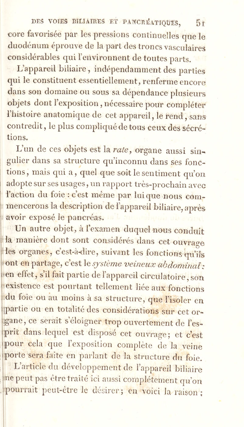 core favorisée par les pressions continuelles que le cluoclénum éprouve de la part des troncs vasculaires considérables qui l’environnent de toutes parts. L’appareil biliaire , indépendamment des parties qui le constituent essentiellement, renferme encore dans son domaine ou sous sa dépendance plusieurs objets dont l’exposition, nécessaire pour compléter l’histoire anatomique de cet appareil, le rend, sans contredit, le plus compliqué de tous ceux des sécré- tions. L’un de ces objets est la rate, organe aussi sin- gulier dans sa structure qu’inconnu dans ses fonc- tions, mais qui a, quel que soit le sentiment qu’on adopte sur ses usages, un rapport très-prochain avec l’action du foie : c’est meme par Inique nous com- mencerons la description de l’appareil biliaire, après avoir exposé îe pancréas. Un autre objet, à l’examen duquel nous conduit i la manière dont sont considérés dans cet ouvrage ; les organes, c’est-à-dire, suivant les fonctions qu’ils ont en partage, c’est lesjstèjjie veineux abdominal : |:ien effet, s’il fait partie de l’appareil circulatoire, son l existence est pourtant tellement liée aux fonctions ]:du foie ou au moins à sa structure, que l’isoler en jipartie ou en totalité des considérations sur cet or- i^ane, ce serait seloigner trop ouvertement de l’es- îprit dans lequel est disposé cet ouvrage; et c’est pour cela que l’exposition complète de la veine porte sera faite en parlant de la structure du foie. L’article du développement de l’appareil biliaire ne peut pas être traité ici aussi complètement c|u’on pourrait peut-être îe désirer; en voici la raison;