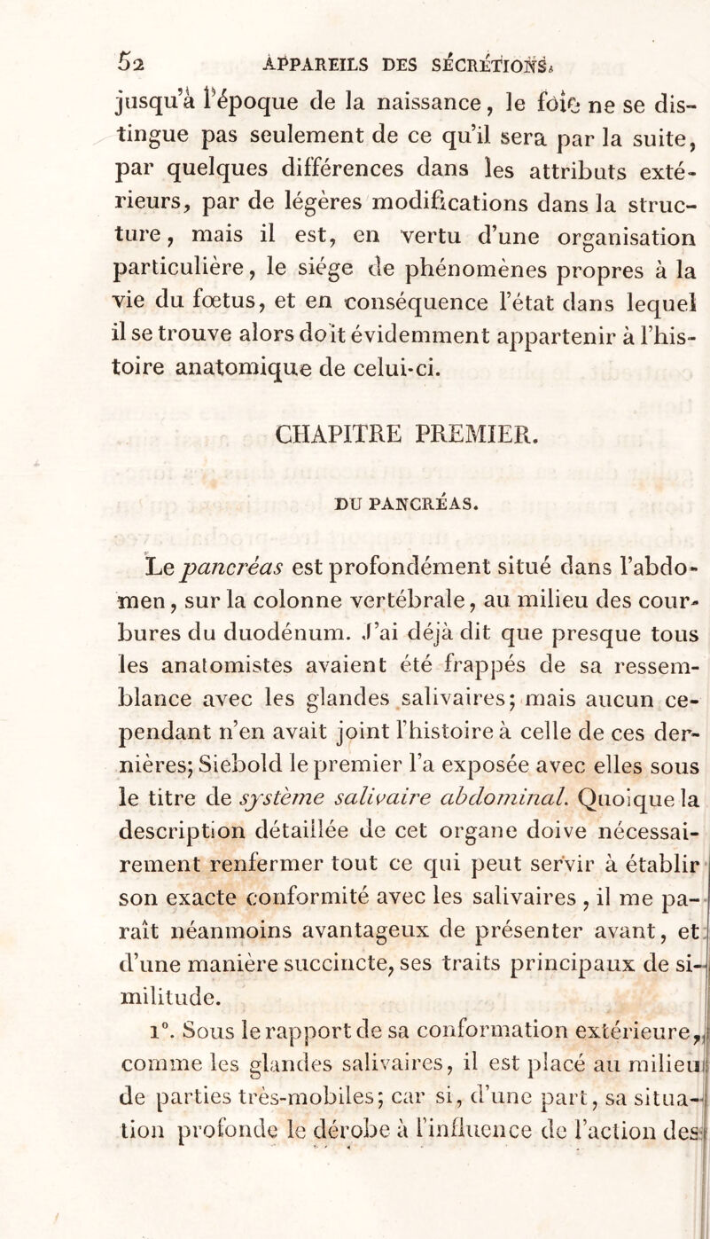 jusqu’à Pépoque de la naissance, le fôio ne se dis- tingue pas seulement de ce qu’il sera par la suite, par quelques différences dans les attributs exté- rieurs, par de légères modifications dans la struc- ture , mais il est, en vertu d’une organisation particulière, le siège de phénomènes propres à la vie du fœtus, et en conséquence l’état dans lequel il se trouve alors doit évidemment appartenir à l’his- toire anatomique de celui-ci. CHAPITRE PREMIER. DU PANCRÉAS. Le pancréas est profondément situé dans l’abdo- men , sur la colonne vertébrale, au milieu des cour- bures du duodénum. J’ai déjà dit que presque tous les anatomistes avaient été frappés de sa ressem- blance avec les glandes salivaires; mais aucun ce- pendant n’en avait joint fhistoire à celle de ces der- nières; Siebold le premier l’a exposée avec elles sous le titre de système salivaire ahdominaL Quoique la description détaillée de cet organe doive nécessai- rement renfermer tout ce qui peut servir à établir* son exacte conformité avec les salivaires , il me pa-- raît néanmoins avantageux de présenter avant, et. d’une manière succincte, ses traits principaux de si- militude. 1 i”. Sous le rapport de sa conformation extérieure^! comme les glandes salivaires, il est placé au milieu] de parties très-mobiles; car si, d’une part, sa situa-j tion profonde le dérobe à finflucnce de l’action des^