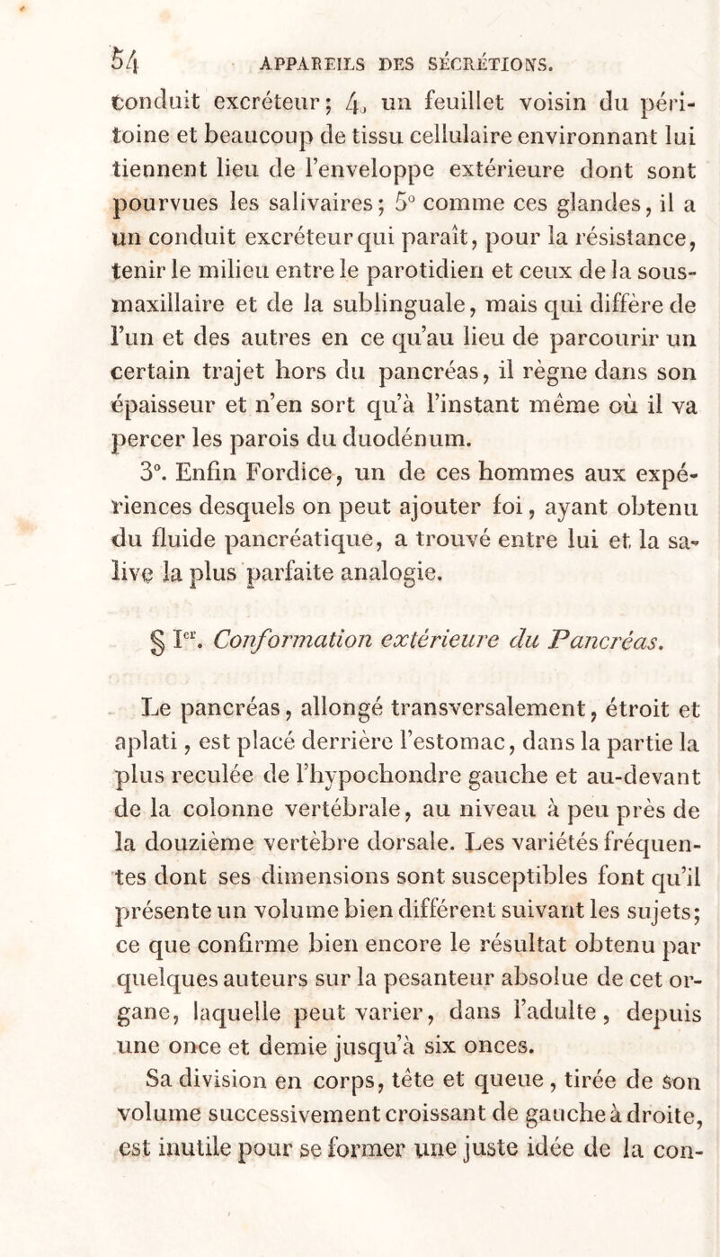 tondait excréteur; L\^ un feuillet voisin du péri- toine et beaucoup de tissu cellulaire environnant lui tiennent lieu de Fenveloppe extérieure dont sont pourvues les salivaires; 5 comme ces glandes, il a un conduit excréteur qui paraît, pour la résistance, tenir le milieu entre le parotidien et ceux de la sous- maxillaire et de la sublinguale, mais qui diffère de Fun et des autres en ce qu’au lieu de parcourir un certain trajet hors du pancréas, il règne dans son épaisseur et n’en sort qu’à l’instant meme où il va percer les parois du duodénum. 3^ Enfin Fordice, un de ces hommes aux expé- riences desquels on peut ajouter foi, ayant obtenu du fluide pancréatique, a trouvé entre lui et la sa*» îiv^ la plus parfaite analogie. § Conformation extérieure du Pancréas. . Le pancréas, allongé transversalement, étroit et aplati, est placé derrière l’estomac, dans la partie la plus reculée de Fhypochondre gauche et au-devant de la colonne vertébrale, au niveau à peu près de la douzième vertèbre dorsale. Les variétés fréquen- tes dont ses dimensions sont susceptibles font qu’il présente un volume bien différent suivant les sujets; ce que confirme bien encore le résultat obtenu par quelques auteurs sur la pesanteur absolue de cet or- gane, laquelle peut varier, dans l’adulte, depuis une once et demie jusqu’à six onces. Sa division en corps, tète et queue, tirée de Son volume successivement croissant de gauche à droite, est inutile pour se former une juste idée de la con-