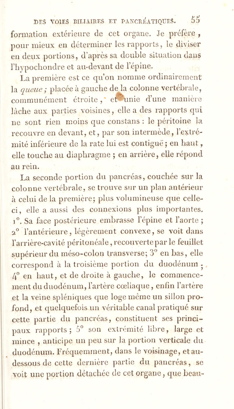 formation extérieure de cet organe. Je préfère , pour mieux en déterminer les rapports, le diviser en deux portions, d’après sa double situation dans rbypocbondre et au-devant de 1 épine. La première est ce qu on nomme ordinairement la queue ; placée à gauche de la colonne vertébrale, communément étroite e^unie d’une manière lâche aux parties voisines, elle a des rapports qui ne sont rien moins c[ue consîans : le péritoine la recouvre en devant, et, par son intermède, l’extré- mité inférieure de la rate lui est contiguë ; en haut, elle touche au diaphragme ; en arrière, elle répond au rein. La seconde portion du pancréas, couchée sur la colonne vertébrale, se trouve sur un plan antérieur à celui de la première; plus volumineuse c[ue celle- ci, elle a aussi des connexions plus importantes. Sa face postérieure embrasse l’épine et l’aorte ; 2*^ l’antérieure, légèrement convexe, se voit dans l’arrière-cavité péritonéale, recouverte par le feuillet supérieur du méso-colon transverse; 3^ en bas, elle correspond à la troisième portion du duodénum ., L\ en haut, et de droite à gauche, le commence- ment du duodénum, l’artère coeliaque, enfin l’artère et la veine splénicpies que loge meme un sillon pro- fond, et c|uelquefois un véritable canal pratiqué sur cette partie du pancréas, constituent ses princi- paux rapports ; 5^ son extrémité libre, large et mince , anticipe un peu sur la portion verticale du duodénum. Fréquemment, dans le voisinage, et au- dessous de cette dernière partie du pancréas, se voit une portion détachée de cet organe, que beau-
