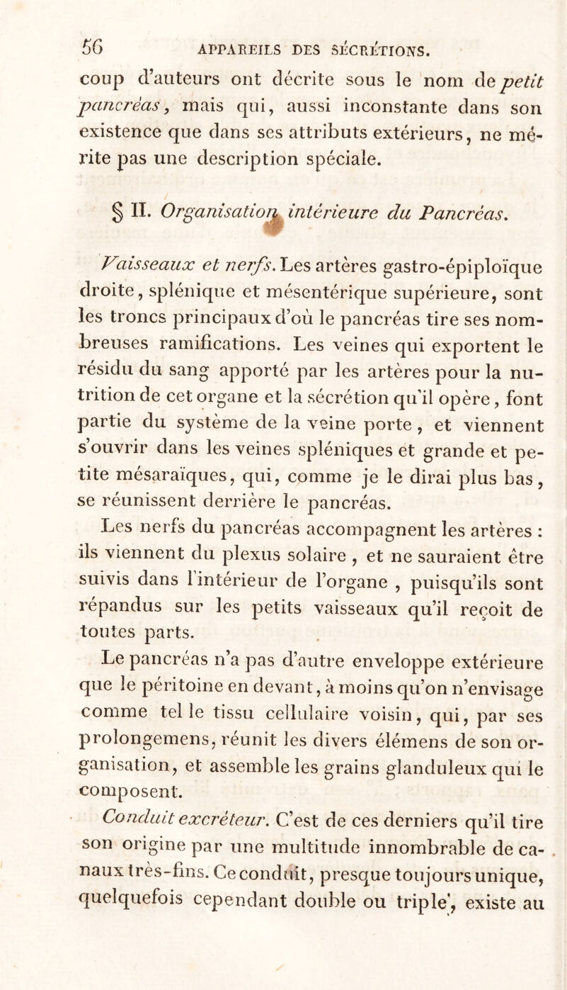 coup d’auteurs ont décrite sous le nom de petit pancréas, mais qui, aussi inconstante dans son existence que dans ses attributs extérieurs, ne mé- rite pas une description spéciale. § II. Organisatioi^intérieure du Pancréas. Vaisseaux et nerfs. Les artères gastro-épiploïque droite, splénique et mésentérique supérieure, sont les troncs principaux d’où le pancréas tire ses nom- breuses ramifications. Les veines qui exportent le résidu du sang apporté par les artères pour la nu- trition de cet organe et la sécrétion qu’il opère, font partie du système de la veine porte, et viennent s’ouvrir dans les veines spléniques et grande et pe- tite mésaraïques, qui, comme je le dirai plus bas, se réunissent derrière le pancréas. Les nerfs du pancréas accompagnent les artères : ils viennent du plexus solaire , et ne sauraient être suivis dans l’intérieur de l’organe , puisqu’ils sont répandus sur les petits vaisseaux qu’il reçoit de toutes parts. Le pancréas n’a pas d’autre enveloppe extérieure que le péritoine en devant, à moins qu’on n’envisage comme telle tissu cellulaire voisin, qui, par ses prolongemens, réunit les divers élémens de son or- ganisation, et assemble les grains glanduleux qui le composent. Conduit excréteur. C’est de ces derniers qu’il tire son origine par une multitude innombrable de ca- . naux très-fins. Ce conduit, presque toujours unique, quelquefois cependant double ou triple, existe au