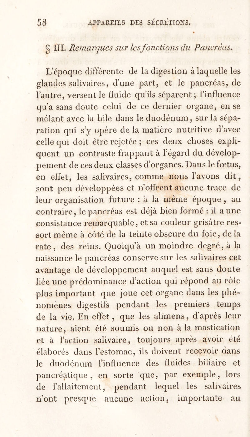 g III. Remarques sur lesfonctions du Pancréas. L’époque différente de la digestion à laquelle les glandes salivaires, d’une part, et le pancréas, de l’autre, versent le fluide qu’ils séparent ; l’influence qu’a sans doute celui de ce dernier organe, en se mêlant avec la bile dans le duodénum, sur la sépa- ration qui s’y opère de la matière nutritive d’avec celle qui doit être rejetée ; ces deux choses expli- quent un contraste frappant à l’égard du dévelop- pement de ces deux classes d’organes. Dans le fœtus, en effet, les salivaires, comme nous l’avons dit, sont peu développées et n’offrent aucune trace de leur organisation future : à la même époque , au contraire, le pancréas est déjà bien formé : il a une consistance remarquable, et sa couleur grisâtre res- sort même à côté de la teinte obscure du foie, de la rate, des reins. Quoiqu’à un moindre degré, à la naissance le pancréas conserve sur les salivaires cet avantage de développement auquel est sans doute liée une prédominance d’action qui répond au rôle plus important que joue cet organe dans les phé- nomènes digestifs pendant les premiers temps de la vie. En effet, que les alimens, d’après leur nature, aient été soumis ou non à la mastication et à l’action salivaire, toujours après avoir été élaborés dans l’estomac, ils doivent recevoir dans le duodénum l’influence des fluides biliaire et pancréatique, en sorte que, par exemple, lors de l’allaitement, pendant lequel les salivaires n’ont presque aucune action, importante au
