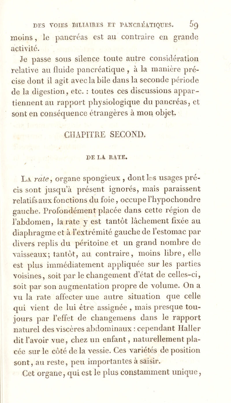 moins, le pancréas est au contraire en grande activité. Je passe sous silence toute autre considération relative au fluide pancréatique , à la manière pré- cise dont il agit avec la bile dans la seconde période de la digestion, etc. : toutes ces discussions appar- tiennent au rapport physiologique du pancréas, et sont en conséquence étrangères à mon objet. CHAPITRE SECOND. DE LA RATE. / La rate^ organe spongieux , dontks usages pré- cis sont jusqua présent ignorés, mais paraissent relatifs aux fonctions du foie, occupe Fhypochondre gauche. Profondément placée dans cette région de l’abdomen, la rate y est tantôt lâchement fixée au diaphragme et à l’extrémité gauche de l’estomac par divers replis du péritoine et un grand nombre de vaisseaux; tantôt, au contraire, moins libre, elle est plus immédiatement appliquée sur les parties voisines, soit par le changement d’état de celles-ci, soit par son augmentation propre de volume. On a vu la rate affecter une autre situation que celle qui vient de lui être assignée , mais presque tou- jours par l’effet de changemens dans le rapport naturel des viscères abdominaux : cependant Haller dit F avoir vue, chez un enfant, naturellement pla- cée sur le côté de la vessie. Ces variétés de position sont, au reste, peu importantes à saisir. Cet organe, qui est le plus constamment unique,