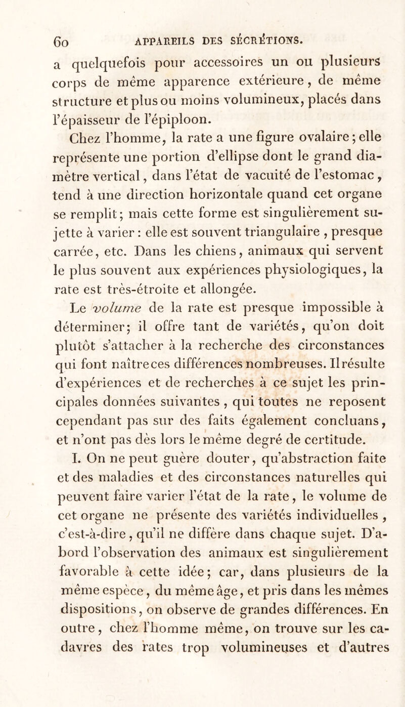 a quelquefois pour accessoires un ou plusieurs corps de meme apparence extérieure, de meme structure et plus ou moins volumineux, placés dans Tépaisseur de l’épiploon. Chez l’homme, la rate a une figure ovalaire ; elle représente une portion d’ellipse dont le grand dia- mètre vertical, dans l’état de vacuité de l’estomac , tend à une direction horizontale quand cet organe se remplit; mais cette forme est singulièrement su- jette à varier : elle est souvent triangulaire , presque carrée, etc. Dans les chiens, animaux qui servent le plus souvent aux expériences physiologiques, la rare est très-étroite et allongée. Le volume de la rate est presque impossible à déterminer; il offre tant de variétés, qu’on doit plutôt s’attacher à la recherche des circonstances qui font naître ces différences nombreuses. Il résulte d’expériences et de recherches à ce sujet les prin- cipales données suivantes , qui toutes ne reposent cependant pas sur des faits également concluans, et n’ont pas dès lors le meme degré de certitude. I. On ne peut guère douter, qu’abstraction faite et des maladies et des circonstances naturelles qui peuvent faire varier l’état de la rate, le volume de cet organe ne présente des variétés individuelles , c’est-à-dire, qu’il ne diffère dans chaque sujet. D’a- bord l’observation des animaux est singulièrement favorable à cette idée; car, dans plusieurs de la même espèce, du même âge, et pris dans les mêmes dispositions, on observe de grandes différences. En outre, chez l’homme même, on trouve sur les ca- davres des rates trop volumineuses et d’autres