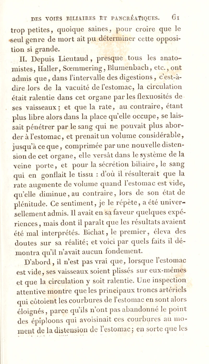 trop petites, quoique saines, pour croire que le «eul genre de mort ait pu déterminer cette opposi- tion si grande. IL Depuis Lieutaud , presque tous les anato- mistes, Haller, Sœmmering, Blumenbach, etc., ont admis que, dans l’intervalle des digestions , c’est-à- dire lors de la vacuité de l’estomac, la circulation était ralentie dans cet organe par les flexuosités de ses vaisseaux; et que la rate, au contraire, étant plus libre alors dans la place qu’elle occupe, se lais- sait pénétrer par le sang qui ne pouvait plus abor- der à l’estomac, et prenait un volume considérable, jusqu’à ce que, comprimée par une nouvelle disten- sion de cet organe, elle versât dans le système de la veine porte, et pour la sécrétion biliaire, le sang c[ui en gonflait le tissu : d’où il résulterait que la rate augmente de volume quand 1 estomac est vide, qu’elle diminue, au contraire, lors de son état de plénitude. Ce sentiment, je le répète, a été univer- sellement admis. Il avait en sa faveur quelques expé- riences , mais dont il paraît que les résultats avaient été mal interprétés. Bichat, le premier, éleva des doutes sur sa réalité; et voici par quels faits il dé- montra qu’il n’avait aucun fondement. D’abord, il n’est pas vrai que, lorsque l’estomac est vide, ses vaisseaux soient plissés sur eux-mémes et que la circulation y soit ralentie. Une inspection attentive montre que les principaux troncs artériels qui côtoient les courbures de l’estomac en sont alors éloignés, parce qu’ils n’ont pas abandonné le point des épiploons qui avoisinait ces courbures au mo- ment de la distension de l’estomac; en sorte que les