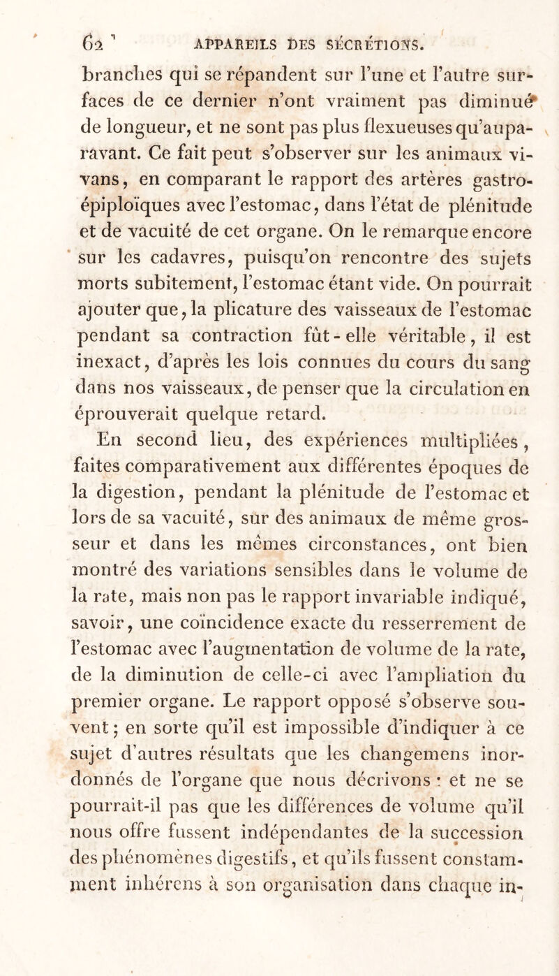 branches qui se répandent sur l’une et l’autre sur- faces de ce dernier n’ont vraiment pas diminuée de longueur, et ne sont pas plus flexueuses qu’aupa- ravant. Ce fait peut s’observer sur les animaux vi- vans, en comparant le rapport des artères gastro- épiploïques avec l’estomac, dans l’état de plénitude et de vacuité de cet organe. On le remarque encore * sur les cadavres, puisqu’on rencontre des sujets morts subitement, l’estomac étant vide. On pourrait ajouter que, la plicature des vaisseaux de l’estomac pendant sa contraction fût - elle véritable, il est inexact, d’après les lois connues du cours du sang dans nos vaisseaux, de penser que la circulation en éprouverait quelque retard. En second lieu, des expériences multipliées, faites comparativement aux différentes époques de la digestion, pendant la plénitude de l’estomac et lors de sa vacuité, sur des animaux de même gros- seur et dans les mêmes circonstances, ont bien montré des variations sensibles dans le volume de la rate, mais non pas le rapport invariable indiqué, savoir, une coïncidence exacte du resserrerrient de l’estomac avec l’augmentation de volume de la rate, de la diminution de celle-ci avec l’ampliation du premier organe. Le rapport opposé s’observe sou- vent ; en sorte qu’il est impossible d’indiquer à ce sujet d’autres résultats que les changemens inor- donnés de l’organe que nous décrivons : et ne se pourrait-il pas cjue les différences de volume qu’il nous offre fussent indépendantes de la succession des phénomènes digestifs, et qu’ils fussent constam- ment inhérens à son organisation dans chaque in-