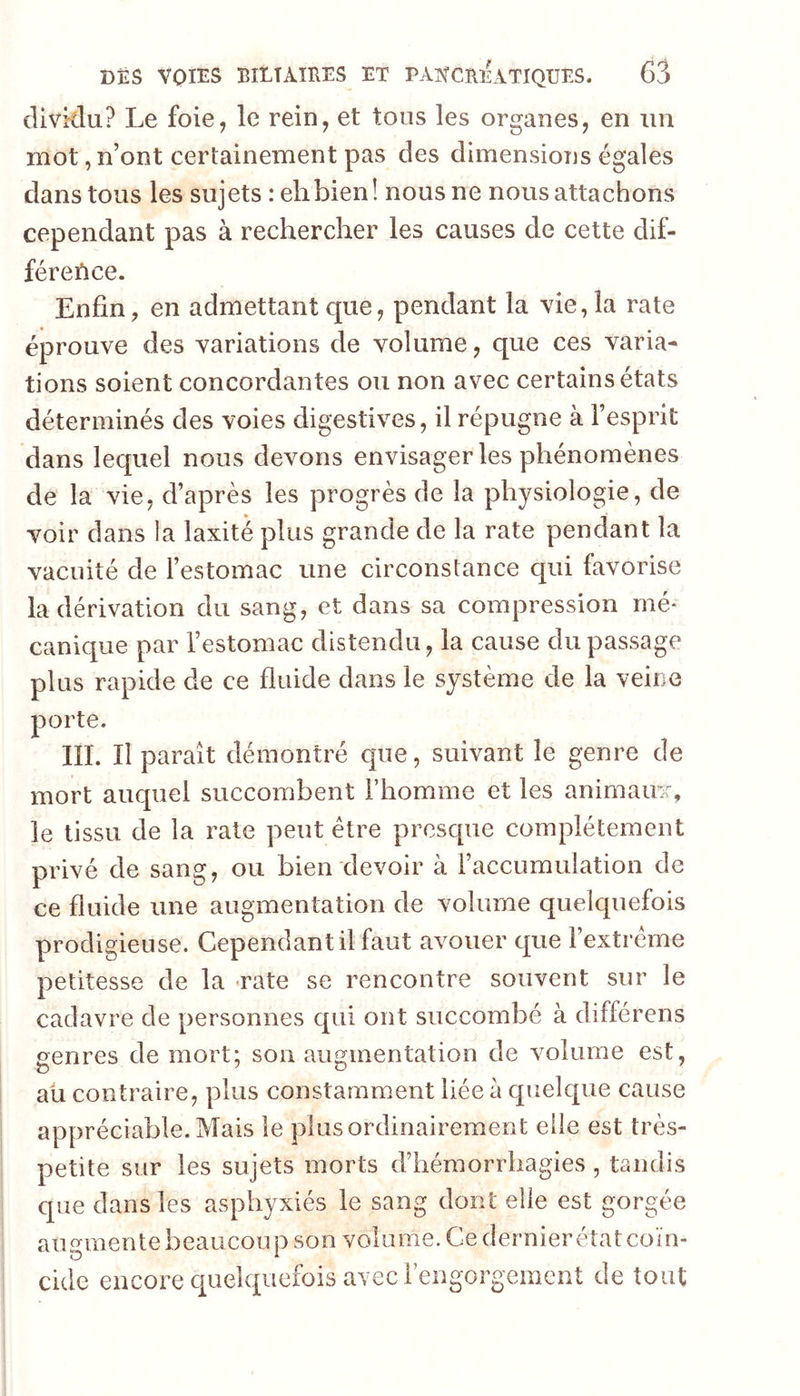 clivirdu? Le foie, le rein, et tous les organes, en un mot, n’ont certainement pas des dimensions égales dans tous les sujets : eh bien! nous ne nous attachons cependant pas à rechercher les causes de cette dif- féreùce. Enfin, en admettant que, pendant la vie, la rate éprouve des variations de volume, que ces varia- tions soient concordantes ou non avec certains états déterminés des voies digestives, il répugne à l’esprit dans lequel nous devons envisager les phénomènes de la vie, d’après les progrès de la physiologie, de voir dans la laxité plus grande de la rate pendant la vacuité de l’estomac une circonstance qui favorise la dérivation du sang, et dans sa compression mé* canique par l’estomac distendu, la cause du passage plus rapide de ce fluide dans le système de la veine porte. III. Il paraît démontré que, suivant le genre de mort auquel succombent l’homme et les animainr, le tissu de la raie peut être presque complètement privé de sang, ou bien devoir à l’accumulation de ce fluide une augmentation de volume quelquefois prodigieuse. Cependant il faut avouer que rextrême petitesse de la <rate se rencontre souvent sur le cadavre de personnes qui ont succombé à différens genres de mort; son augmentation de volume est, aü contraire, plus constamment liée a quelque cause appréciable. Mais le plus ordinairement elle est très- petite sur les sujets morts d’hémorrhagies , tandis que dans les asphyxiés le sang dont elle est gorgée augmente beaucoup son volume. Ce dernier état coïn- cide encore quelquefois avec l’engorgement de tout