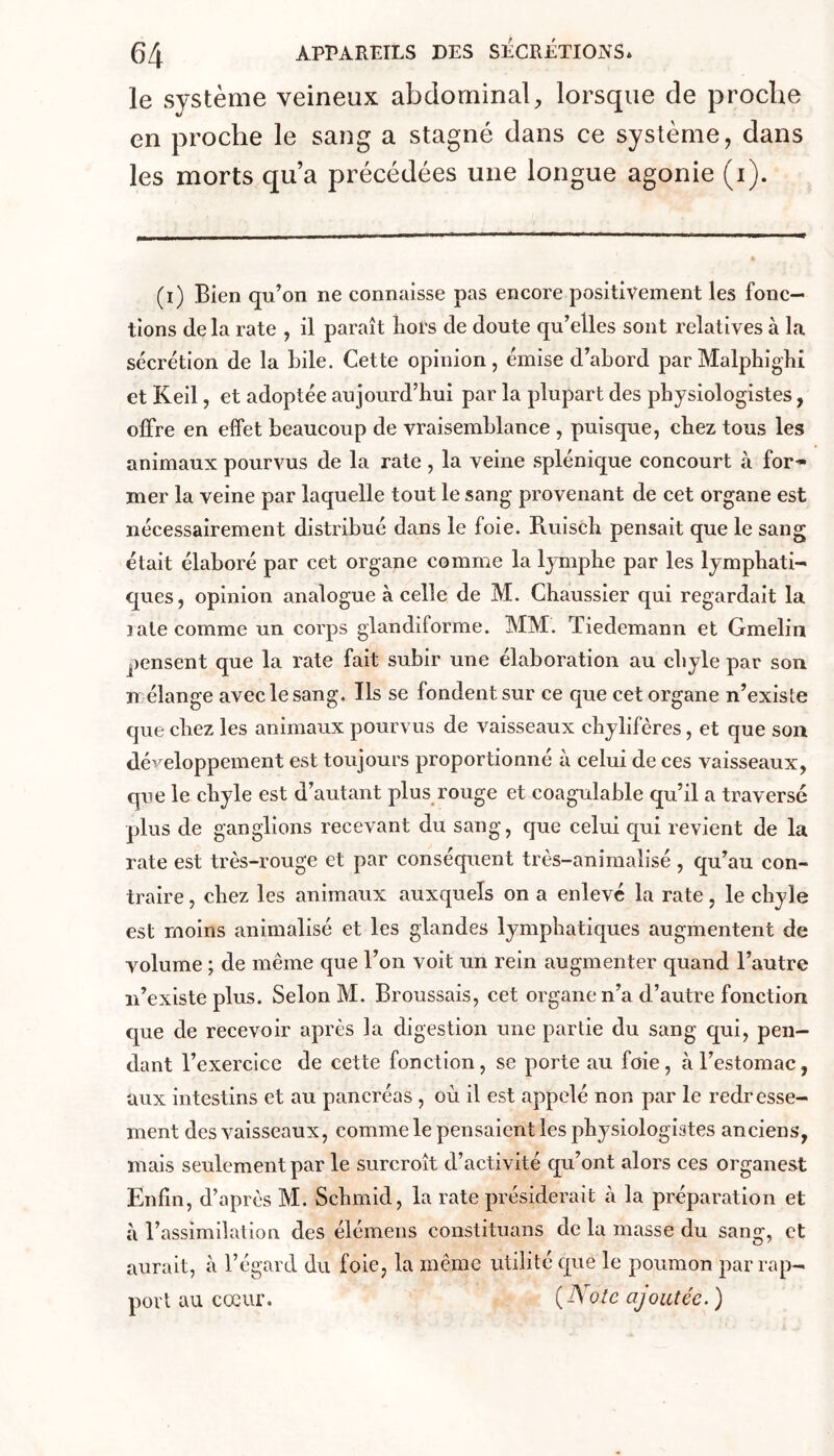 le système veineux abdominal, lorsque de proche en proche le sang a stagné dans ce système, dans les morts qu’a précédées une longue agonie (i). (i) Bien qu’on ne connaisse pas encore positivement les fonc- tions delà rate , il paraît hors de doute qu’elles sont relatives à la sécrétion de la bile. Cette opinion, émise d’abord par Malpbigbi et Keil, et adoptée aujourd’hui par la plupart des physiologistes, offre en effet beaucoup de vraisemblance , puisque, chez tous les animaux pourvus de la rate, la veine splénique concourt à for* mer la veine par laquelle tout le sang provenant de cet organe est nécessairement distribué dans le foie. Ruiscb pensait que le sang était élaboré par cet organe comme la lymphe par les lymphati- ques, opinion analogue à celle de M. Chaussier qui regardait la late comme un corps glandiforme. MM. Tiedemann et Gmelin pensent que la rate fait subir une élaboration au chyle par son n élange avec le sang. Ils se fondent sur ce que cet organe n’existe que chez les animaux pourvus de vaisseaux chylifères, et que son développement est toujours proportionné à celui de ces vaisseaux, qiie le chyle est d’autant plus rouge et coagulable qu’il a traversé plus de ganglions recevant du sang, que celui qui revient de la rate est très-rouge et par conséquent très-animaîisé , qu’au con- traire , chez les animaux auxquels on a enlevé la rate, le chyle est moins animabsé et les glandes lymphatiques augmentent de volume ; de même que Ton voit un rein augmenter quand l’autre iTexiste plus. Selon M. Broussais, cet organe n’a d’autre fonction que de recevoir après la digestion une partie du sang qui, pen- dant l’exercice de cette fonction, se porte au foie, à Testomac, aux intestins et au pancréas , où il est appelé non par le redresse- ment des vaisseaux, comme le pensaient les physiologistes anciens, mais seulement par le surcroît d’activité qu’ont alors ces organest Enfin, d’après M. Schmid, la rate présiderait à la préparation et à l’assimilation des élémens constituans de la masse du sang, et aurait, à Tégard du foie, la même utilité que le poumon par rap- port au coeur. {Note ajoutée. )