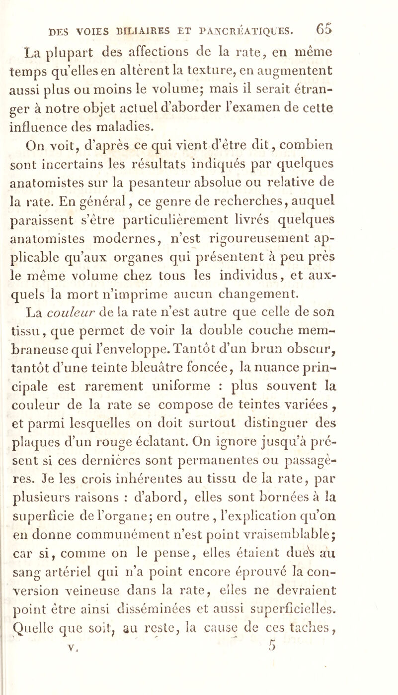 La plupart des affections de la rate, en même temps quelles en altèrent la texture, en augmentent aussi plus ou moins le volume; mais il serait étran- ger à notre objet actuel d’aborder l’examen de cette influence des maladies. On voit, d’après ce qui vient d’être dit, combien sont incertains les résultats indiqués par quelques anatomistes sur la pesanteur absolue ou relative de la rate. En général, ce genre de recherches, auquel paraissent s’étre particulièrement livrés quelques anatomistes modernes, n’est rigoureusement ap- plicable qu’aux organes qui présentent à peu près le même volume chez tous les individus, et aux- quels la mort n’imprime aucun changement. La couleur de la rate n’est antre que celle de son tissu, que permet de voir la double couche mem- braneuse qui l’enveloppe. Tantôt d’un brun obscur^ tantôt d’une teinte bleuâtre foncée, la nuance prin- cipale est rarement uniforme : plus souvent la couleur de la rate se compose de teintes variées , et parmi lesquelles on doit surtout distinguer des placpies d’un rouge éclatant. On ignore jusqu’à pré- sent si ces dernières sont permanentes ou passagè- res. Je les crois inhérentes au tissu de la rate, par plusieurs raisons : d’abord, elles sont bornées à la superlicie de l’organe; en outre , l’explication c[u’on en donne communément n’est point vraisemblable; car si, comme on le pense, elles étaient due^ au sang artériel qui n’a point encore éprouvé la con- version veineuse dans la rate, elles ne devraient point être ainsi disséminées et aussi superficielles. Quelle que soit, au reste, la cause de ces taches,