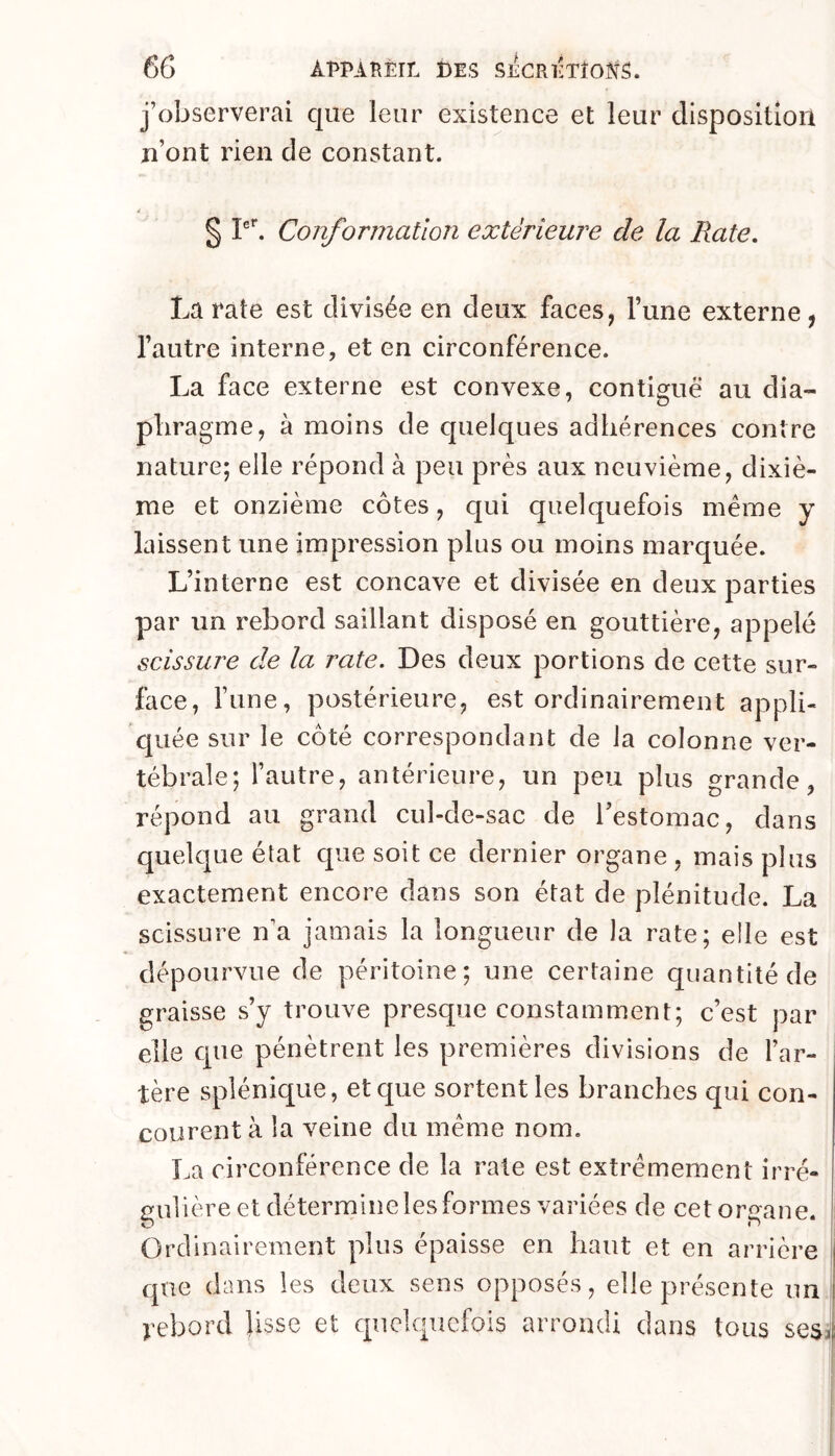 j’observerai que leur existence et leur disposition n’ont rien de constant. § Conformation extérieure de la Rate, La rate est divisée en deux faces, l’une externe, l’autre interne, et en circonférence. La face externe est convexe, contiguë au dia- phragme, à moins de quelques adhérences contre nature; elle répond à peu près aux neuvième, dixiè- me et onzième côtes, qui quelquefois meme y laissent une impression plus ou moins marquée. L’interne est concave et divisée en deux parties par un rebord saillant disposé en gouttière, appelé scissure de la rate. Des deux portions de cette sur- face, l’une, postérieure, est ordinairement appli- quée sur le côté correspondant de la colonne ver- tébrale; l’autre, antérieure, un peu plus grande, répond au grand cul-de-sac de l’estomac, dans quelque état que soit ce dernier organe , mais plus exactement encore dans son état de plénitude. La scissure n’a jamais la longueur de la rate; elle est dépourvue de péritoine; une certaine quantité de graisse s’y trouve presque constamment; c’est par elle que pénètrent les premières divisions de l’ar- tère splénique, et que sortent les branches qui con- courent à la veine du même nom, La circonférence de la rate est extrêmement irré- gulière et détermine les formes variées de cet organe. Ordinairement plus épaisse en haut et en arrière que dans les deux sens opposés, elle présente un îj tebord lisse et quelquefois arrondi dans tous sesit