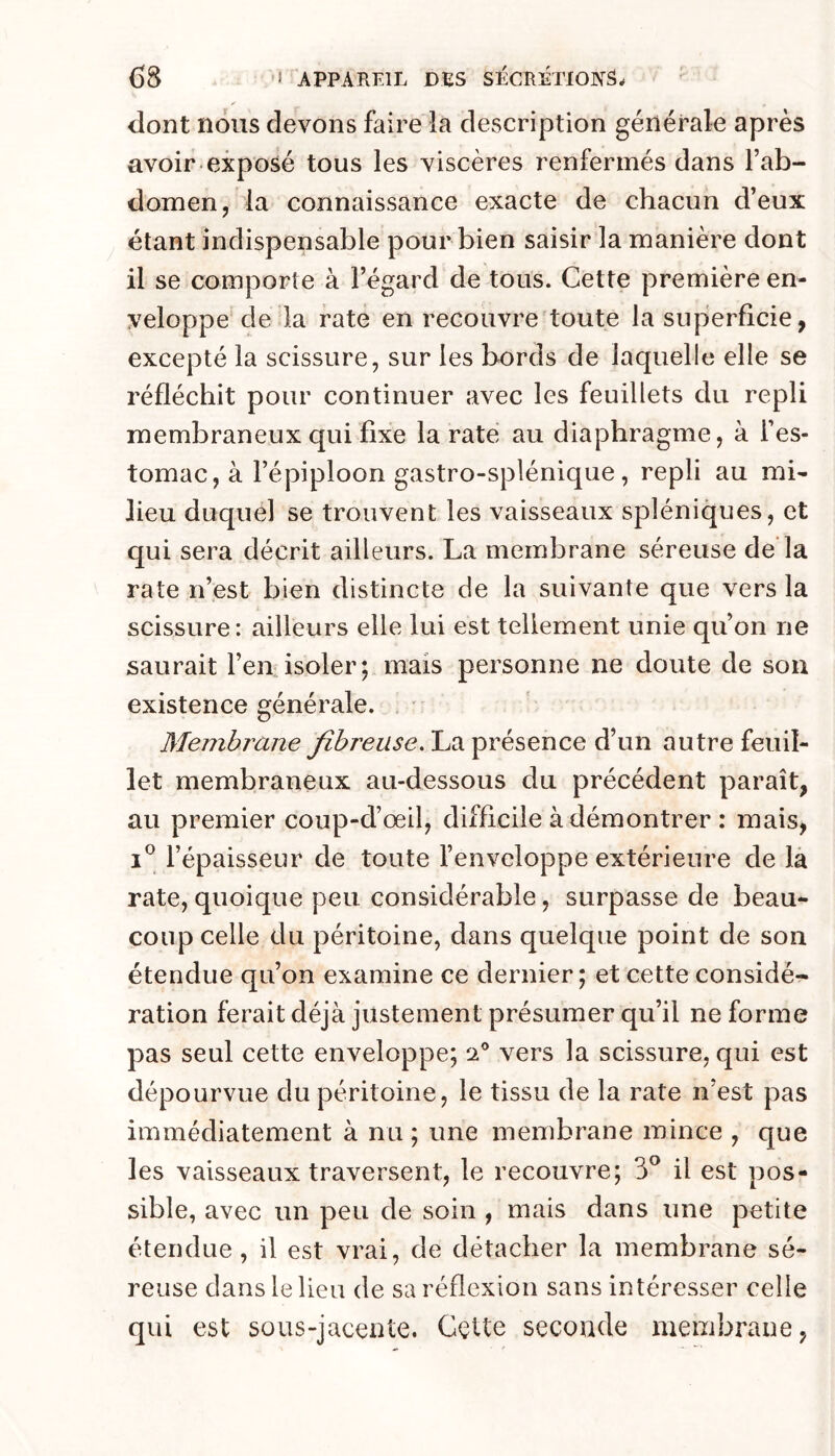 dont nous devons faire la description générale après avoir exposé tous les viscères renfermés dans l’ab- domen, la connaissance exacte de chacun d’eux étant indispensable pour bien saisir la manière dont il se comporte à l’égard de tous. Cette première en- veloppe de la rate en recouvre toute la superficie, excepté la scissure, sur les bords de laquelle elle se réfléchit pour continuer avec les feuillets du repli membraneux qui fixe la rate au diaphragme, à l’es- tomac, à l’épiploon gastro-splénique, repli au mi- lieu duquel se trouvent les vaisseaux spléniques, et qui sera décrit ailleurs. La membrane séreuse de la rate n’est bien distincte de la suivante que vers la scissure: ailleurs elle lui est tellement unie qu’on ne saurait l’en isoler; mais personne ne doute de sou existence générale. . ' Membrane fibreuse. La présence d’un autre feuil- let membraneux au-dessous du précédent paraît, au premier coup-d’œil, difficile à démontrer : mais, I® l’épaisseur de toute l’enveloppe extérieure de là rate,quoique peu considérable, surpasse de beau- coup celle du péritoine, dans quelque point de son étendue qu’on examine ce dernier; et cette considé- ration ferait déjà justement présumer qu’il ne forme pas seul cette enveloppe; 2® vers la scissure, qui est dépourvue du péritoine, le tissu de la rate n’est pas immédiatement à nu ; une membrane mince , que les vaisseaux traversent, le recouvre; 3^ il est pos- sible, avec un peu de soin , mais dans une petite étendue, il est vrai, de détacher la membrane sé- reuse dans le lieu de sa réflexion sans intéresser celle qui est sous-jacente. Cette seconde membrane,