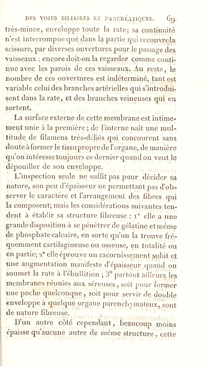 très-mince, enveloppe toute la rate; sa continuité n’est interrompue que dans la partie qui recouvrela* Ai' scissure, par diverses ouvertures pour le passage des vaisseaux : encore doit-on la regarder comme conti- nue avec les parois de ces vaisseaux. Au reste, le nombre de ces ouvertures est indéterminé, tant est variable celui des branches artérielles qui s’introdub sent dans la rate, et des branches veineuses qui eu sortent. La surface externe de cette membrane est intime- ment unie à la première ; de finterne naît une mul- titude de filamens très-déliés qui concourent sans doute à former le tissu propre de l’organe, de manière qu’on intéresse toujours ce dernier quand on veut le dépouiller de son enveloppe. L’inspection seule ne suffit pas pour décider sa nature, son peu d’épaisseur ne permettant pas d’ob- server le caractère et l’arrangement des fibres qui la composent; mais les considérations suivantes ten- dent à établir sa structure fibreuse : i' elle a une grande disposition à se pénétrer de gélatine et même de phosphate calcaire, en sorte c[u’on la trouve fré- quemment cartilagineuse ou osseuse, en totalité ou en partie; *2® elle éprouve un racornissement pbit et une augmentation manifeste d’épaisseur quand on soumet la rate à l’ébullition ; d'’ partout ailleurs les membranes réunies aux séreuses, soit pour former une poche quelconque , soit pour servir de double enveloppe à quelque organe parenchymateux, sont de nature fibreuse. , Dun autre côté cependant, beaucoup moins épaisse qu’aucune autre de meme structure , cette