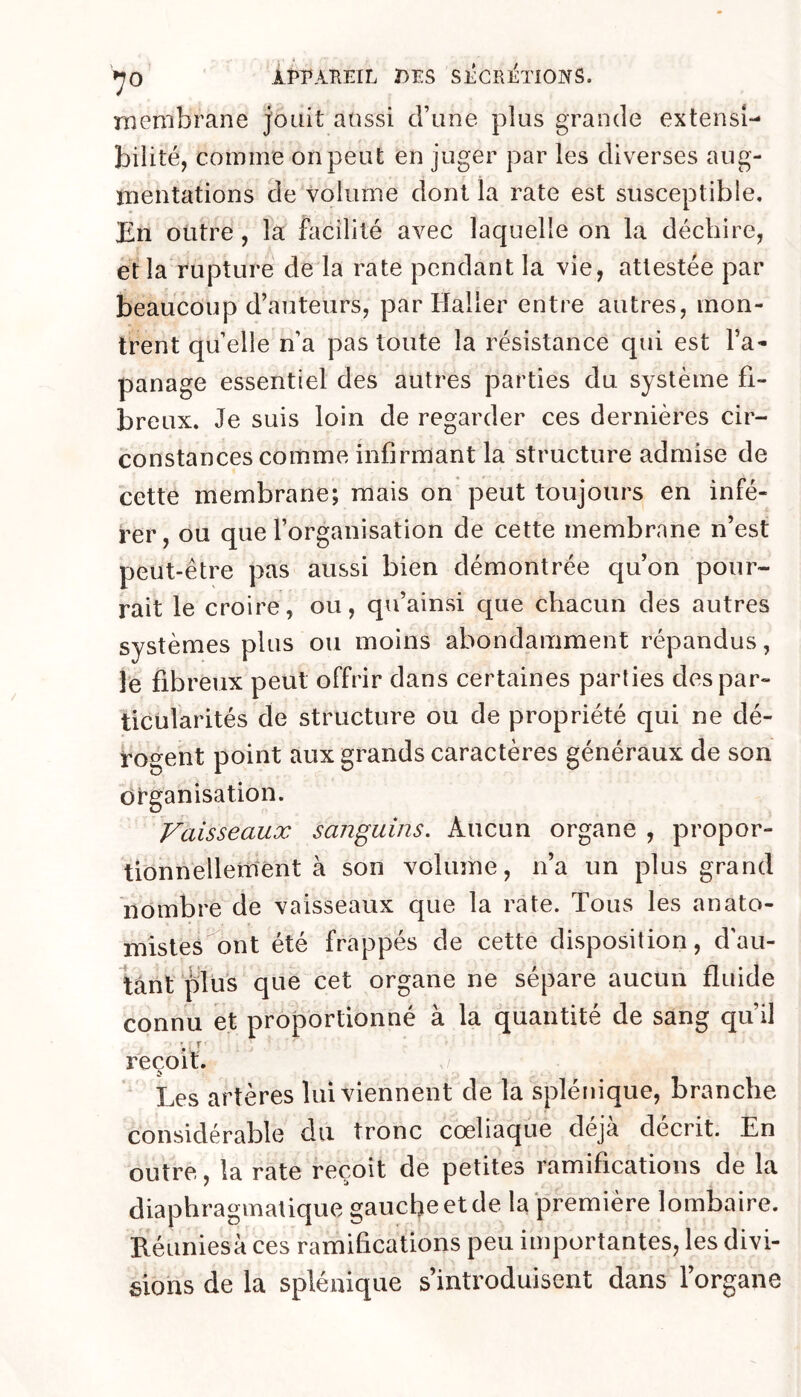 membrane jouit aussi d’une plus grande extensi- bilité, comme on peut en juger par les diverses aug- mentations de volume dont la rate est susceptible. En outre, la facilité avec laquelle on la déchire, èt la rupture de la rate pendant la vie, attestée par beaucoup d’auteurs, par Haller entre autres, mon- trent qu’elle n’a pas toute la résistance qui est l’a- panage essentiel des autres parties du système fi- breux. Je suis loin de regarder ces dernières cir- constances comme infirmant la structure admise de cette membrane; mais on peut toujours en infé- rer, ou que l’organisation de cette membrane n’est peut-être pas aussi bien démontrée qu’on pour- rait le croire, ou, qu’ainsi que chacun des autres systèmes plus ou moins abondamment répandus, le fibreux peut offrir dans certaines parties des par- ticularités de structure ou de propriété qui ne dé- rogent point aux grands caractères généraux de son organisation. Vaisseaux sanguins. Aucun organe , propor- tionnellement à son volume, n’a un plus grand nombre de vaisseaux que la rate. Tous les anato- mistes ont été frappés de cette disposition, dau- tânt plus que cet organe ne sépare aucun fluide connu et proportionné à la quantité de sang qu’il reçoit. Les artères lui viennent de la splénique, branche considérable du tronc cœliaque déjà décrit. En outre, la rate reçoit de petites ramifications de la diaphragmatique gauche et de la première lombaire. Réuniesà ces ramifications peu importantes, les divi- sions de la splénique s’introduisent dans l’organe