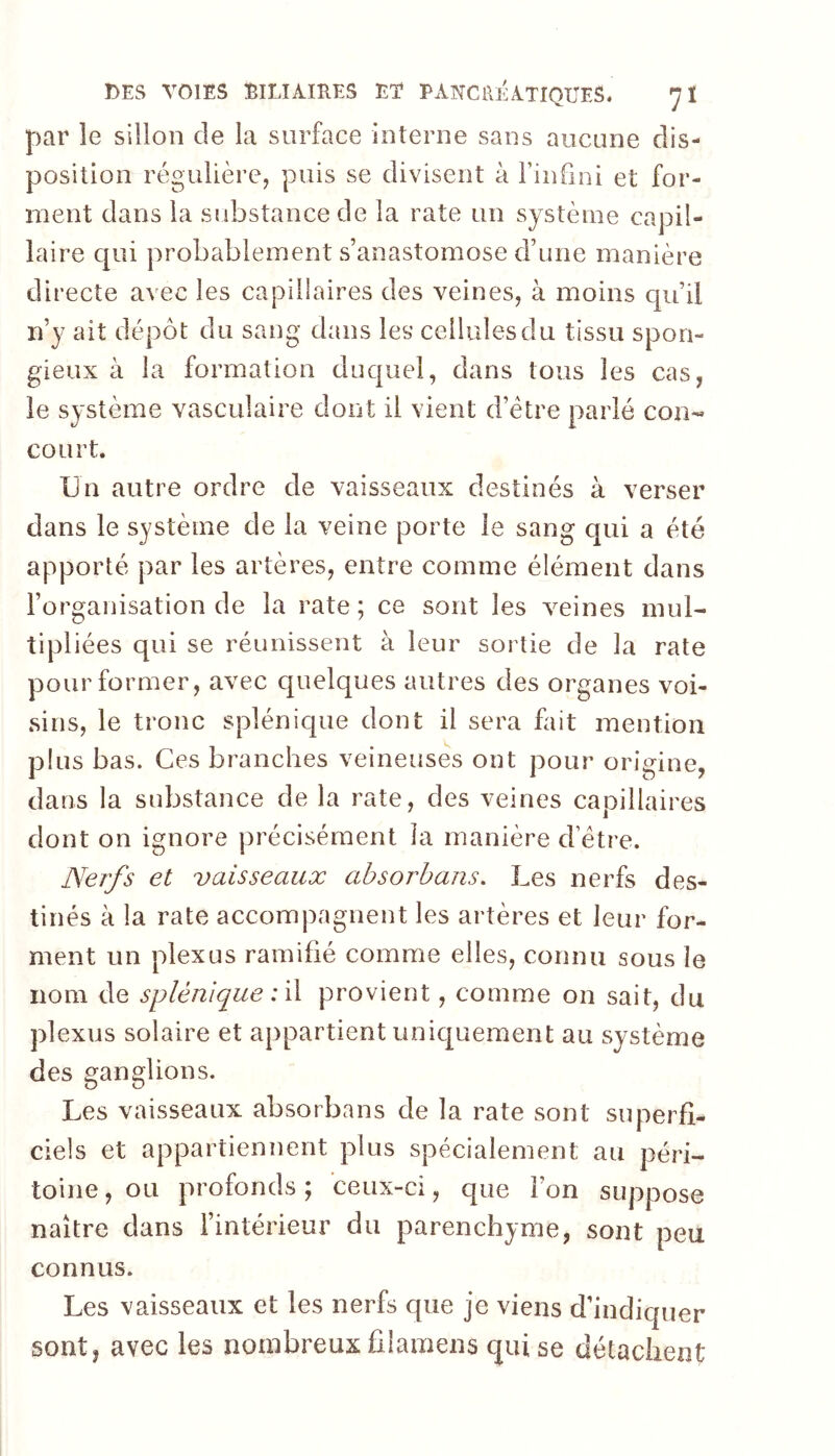 par le sillon de la surface Interne sans aucune dis- position régulière, puis se divisent à Fin fini et for- ment dans la substance de la rate un système capil- laire c[ui probablement s’anastomose d’une manière directe avec les capillaires des veines, à moins qu’il n’y ait dépôt du sang dans les cellules du tissu spon- gieux à la formation duquel, dans tous les cas, le système vasculaire dont il vient d’étre parlé con- court. Un autre ordre de vaisseaux destinés à verser dans le système de la veine porte le sang qui a été apporté par les artères, entre comme élément dans l’organisation de la rate ; ce sont les veines mul- tipliées qui se réunissent à leur sortie de la rate pour former, avec quelques autres des organes voi- sins, le tronc splénique dont il sera fait mention plus bas. Ces branches veineuses ont pour origine, dans la substance de la rate, des veines capillaires dont on ignore précisément la manière cFétre. Nerfs et vaisseaux absorbans. Les nerfs des- tinés à la rate accompagnent les artères et leur for- ment un plexus ramifié comme elles, connu sous le nom de splénique : provient, comme on sait, du plexus solaire et appartient unicjuement au système des ganglions. Les vaisseaux absorba ns de la rate sont superfi- ciels et appartiennent plus spécialement au péri- toine, ou profonds; ceux-ci, que l’on suppose naître dans l’intérieur du parenchyme, sont peu connus. Les vaisseaux et les nerfs que je viens d’indiquer sont, avec les nombreux ûlamens qui se détachent