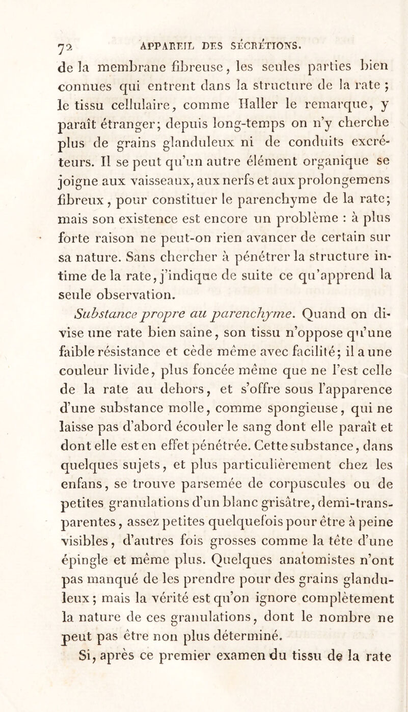 de la membrane fibreuse, les seules parties bien connues qui entrent dans la structure de la rate ; le tissu cellulairecomme Haller le remarque, y paraît étranger; depuis long-temps on n y cherche plus de grains glanduleux ni de conduits excré- teurs. Il se peut qu’un autre élément organique se joigne aux vaisseaux, aux nerfs et aux prolongemens fibreux, pour constituer le parenchyme de la rate; mais son existence est encore un problème : à plus forte raison ne peut-on rien avancer de certain sur sa nature. Sans chercher à pénétrer la structure in- time de la rate, j’indique de suite ce qu’apprend la seule observation. Substance propre au parenchyme. Quand on di- vise une rate bien saine, son tissu n’oppose qu’une faible résistance et cède meme avec facilité; il aune couleur livide, plus foncée meme que ne l’est celle de la rate au dehors, et s’offre sous l’apparence d’une substance molle, comme spongieuse, qui ne laisse pas d’abord écouler le sang dont elle paraît et dont elle est en effet pénétrée. Cette substance, dans quelques sujets, et plus particulièrement chez les enfans, se trouve parsemée de corpuscules ou de petites granulations d’un blanc grisâtre, demi-trans- parentes , assez petites quelquefois pour être à peine visibles, d’autres fois grosses comme la tête d’une épingle et même plus. Quelques anatomistes n’ont pas manqué de les prendre pour des grains glandu- leux; mais la vérité est qu’on ignore complètement la nature de ces granulations, dont le nombre ne peut pas être non plus déterminé. Si, après ce premier examen du tissu de la rate