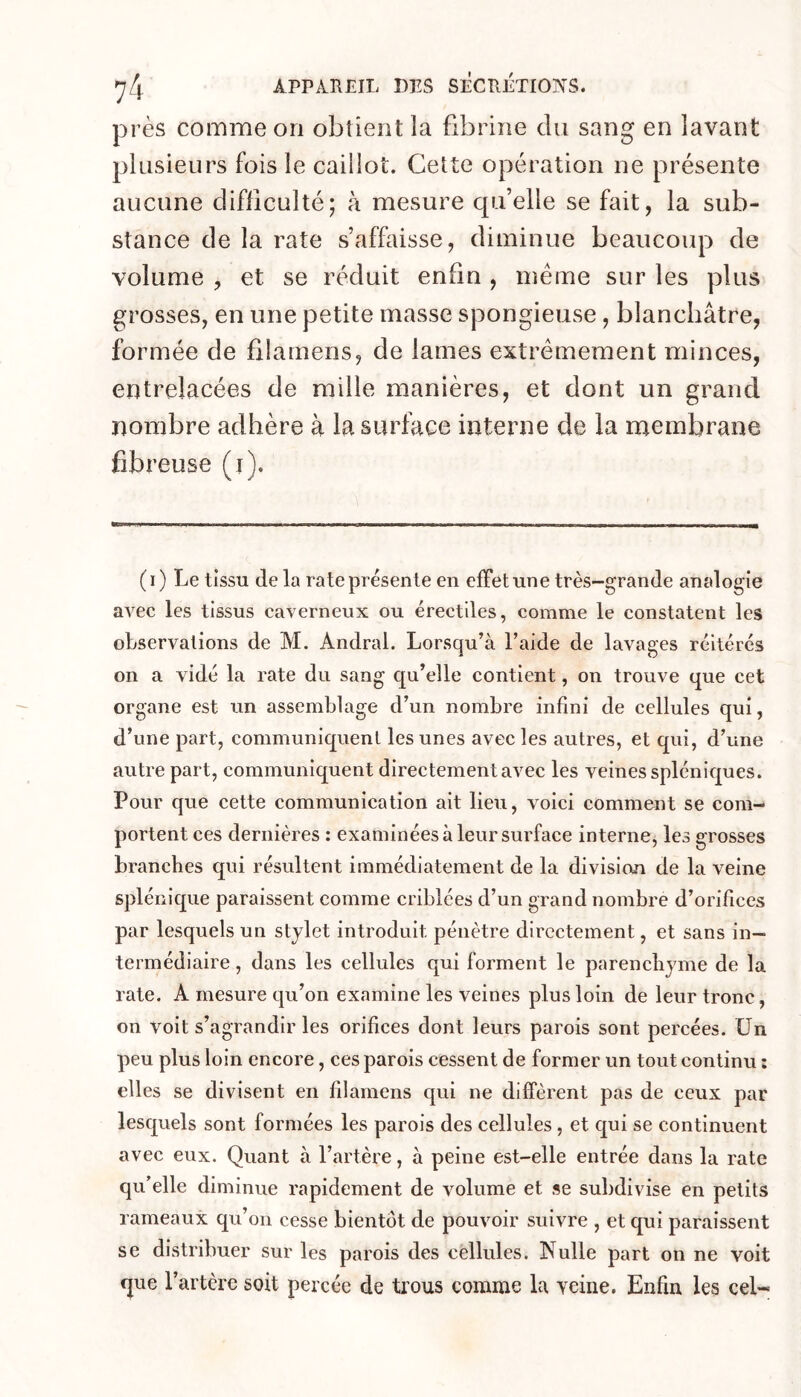 près comme on obtient la fibrine du sang en lavant plusieurs fois le caillot. Cette opération ne présente aucune difficulté; à mesure qu’elle se fait, la sub- stance de la rate s’affaisse, diminue beaucoup de volume , et se réduit enfin , même sur les plus grosses, en une petite masse spongieuse, blanchâtre, formée de fllamens, de lames extrêmement minces, entrelacées de mille manières, et dont un grand nombre adhère à la surface interne de la membrane fibreuse (i). ( I ) Le tissu (le la rate présente en effet une très-grande analogie avec les tissus caverneux ou érectiles, comme le constatent les observations de M. Andral. Lorsqu’à l’aide de lavages réitérés on a vidé la rate du sang qu’elle contient, on trouve que cet organe est un assemblage d’un nombre infini de cellules qui, d’une part, communiquent les unes avec les autres, et qui, d’une autre part, communiquent directement avec les veines spléniques. Pour que cette communication ait lieu, voici comment se com- portent ces dernières : examinées à leur surface interne, les grosses branches qui résultent immédiatement de la division de la veine splénique paraissent comme criblées d’un grand nombre d’orifices par lesquels un stylet introduit pénètre directement, et sans in- termédiaire , dans les cellules qui forment le parenchyme de la rate. A mesure qu’on examine les veines plus loin de leur tronc, on voit s’agrandir les orifices dont leurs parois sont percées, ün peu plus loin encore, ces parois cessent de former un tout continu ; elles se divisent en filamens qui ne diffèrent pas de ceux par lesquels sont formées les parois des cellules, et qui se continuent avec eux. Quant à l’artèie, à peine est-elle entrée dans la rate qu’elle diminue rapidement de volume et se subdivise en petits rameaux qu’on cesse bientôt de pouvoir suivre , et qui paraissent se distribuer sur les parois des cellules. Nulle part on ne voit que l’artère soit percée de trous comme la veine. Enfin les cel-