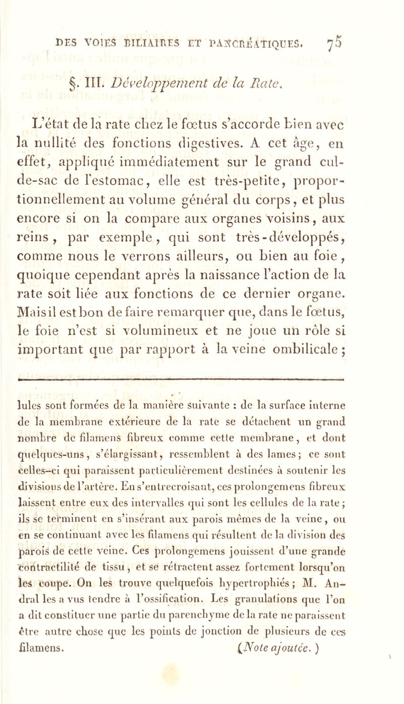 §. HT. Déi^eloppemeiît de la Rate, L’état de la rate chez le fœtus s’accorde bien avec la nullité des fonctions digestives. A cet âge, en effet, appliqué immédiatement sur le grand cul- de-sac de festornac, elle est très-petite, propor- tionnellement au volume général du corps, et plus encore si on la compare aux organes voisins, aux reins, par exemple, qui sont très-développés, comme nous le verrons ailleurs, ou bien au foie, quoique cependant après la naissance Faction de la rate soit liée aux fonctions de ce dernier organe. Mais il est bon de faire remarquer que, dans le fœtus, le foie n’est si volumineux et ne joue un rôle si important que par rapport à la veine ombilicale ; Iules sont formées de la manière suivante : de la surface interne de la membrane extérieure de la rate se détachent un grand nombre de filamens fibreux comme cette membrane, et dont quelques-uns, s’élargissant, ressemblent à des lames ; ce sont celles-ci C[ui paraissent particulièrement destinées à soutenir les divisions de l’artère. En s’entrecroisant, ces prolongemens fibreux laissent entre eux des intervalles qui sont les cellules de la rate ; ils se terminent en s’insérant aux parois mêmes de la veine, ou en se continuant avec les filamens qui résultent de la division des parois de cette veine. Ces prolongemens jouissent d’une grande contractilité de tissu, et se rétractent assez fortement lorsqu’on les coupe. On les trouve quelquefois hypertrophiés ; M. An- dral les a vus tendre à l’ossification. Les granulations que l’on a dit constituer une partie du parenchyme de la rate ne paraissent être autre chose que les points de jonction de plusieurs de ces filamens. (^Note ajoutée. )