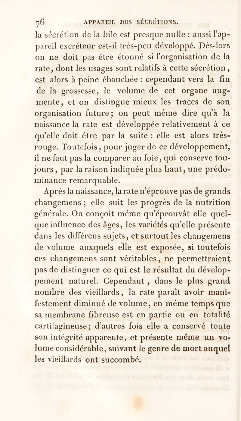 la sécrétion de !a bile est presque nulle : aussi l’ap- pareil excréteur est-il très-peu développé. Dès-lors on ne doit pas être étonné si l’organisation de la rate, dont les usages sont relatifs à cette sécrétion, est alors à peine ébauchée : cependant vers la fm de la grossesse, le volume de cet organe aug- mente, et on distingue mieux les traces de son organisation future ; on peut meme dire qu’à la naissance la rate est développée relativement à ce qu’elle doit être par la suite : elle est alors très- rouge. Toutefois, pour juger de ce développement, il ne faut pas la comparer au foie, qui conserve tou- jours , par la raison indiquée plus haut, une prédo- minance remarquable. Après la naissance, la rate n’éprouve pas de grands changemens ; elle suit les progrès de la nutrition générale. On conçoit même qu’éprouvât elle quel- que influence des âges, les variétés qu’elle présente dans les différens sujets, et surtout les changemens de volume auxquels elle est exposée, si toutefois ces changemens sont véritables, ne permettraient pas de distinguer ce qui est le résultat du dévelop- pement naturel. Cependant , dans le plus grand nombre des vieillards, la rate paraît avoir mani- festement diminué de volume, en même temps que sa membrane fibreuse est en partie ou en totalité cartilagineuse; d’autres fois elle a conservé toute son intégrité apparente, et présente même un vo- lume considérable, suivant le genre de mort auquel les vieillards ont succombé.