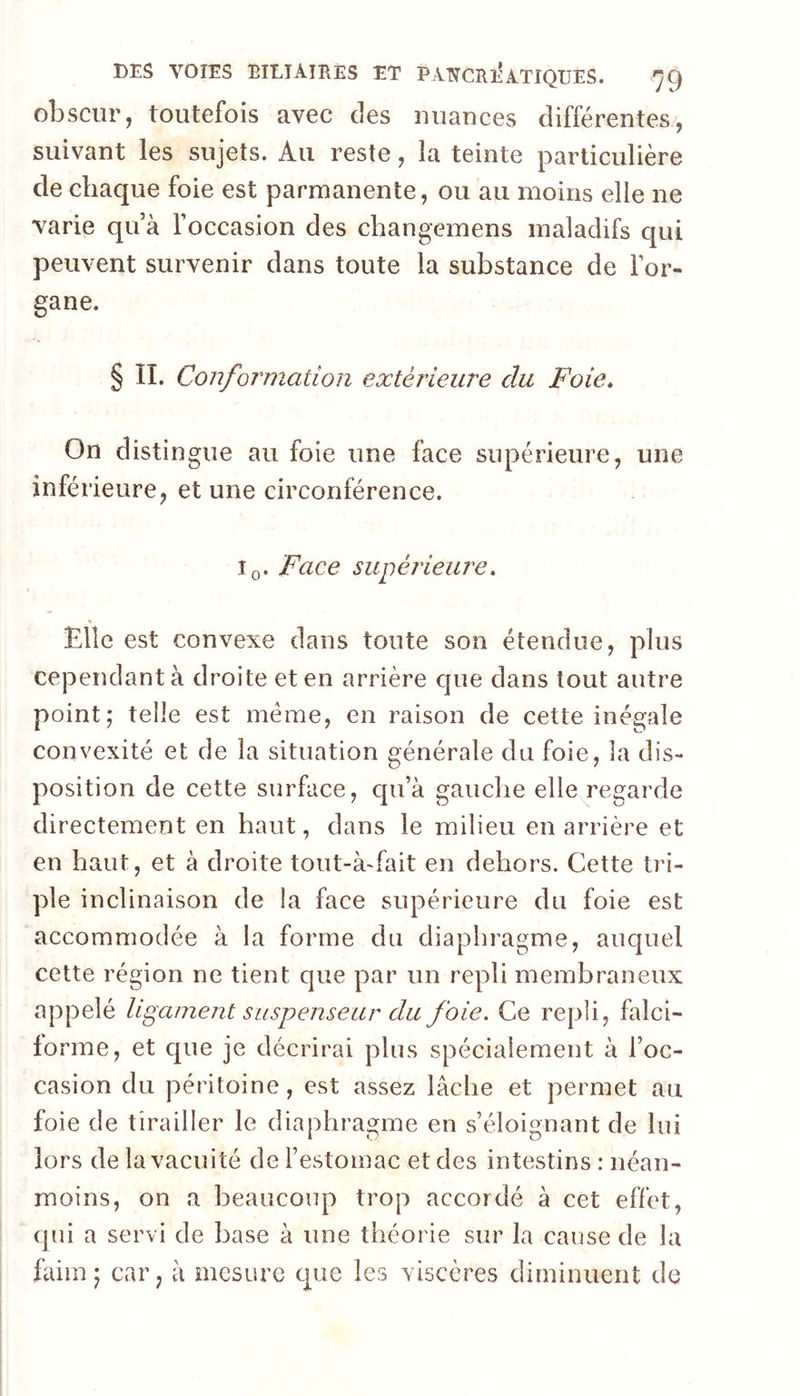 obscur, toutefois avec des uuauces différentes, suivant les sujets. Au reste, la teinte particulière de chaque foie est parmanente, ou au moins elle ne varie qu’à l’occasion des changemens maladifs qui peuvent survenir dans toute la substance de l’or- gane. § II. Conformation extérieure du Foie* On distingue au foie une face supérieure, une inférieure, et une circonférence. Iq. Face supérieure* s Elle est convexe dans toute son étendue, plus cependant à droite et en arrière que dans tout autre point,' telle est meme, en raison de cette inégale convexité et de la situation générale du foie, la dis- position de cette surface, qu’à gauche elle regarde directement en haut, dans le milieu en arrière et en haut, et à droite tout-à-fait en dehors. Cette tri- ple inclinaison de la face supérieure du foie est accommodée à la forme du diaphragme, auquel cette région ne tient que par un repli membraneux appelé ligament suspenseur du foie. Ce repli, falci- forme, et que je décrirai plus spécialement à l’oc- casion du péritoine, est assez lâche et permet au foie de tirailler le diaphragme en s’éloignant de lui lors de la vacuité de l’estomac et des intestins : néan- moins, on a beaucoup trop accordé à cet effet, qui a servi de base à une théorie sur la cause de la faim J car, à mesure que les viscères diminuent de
